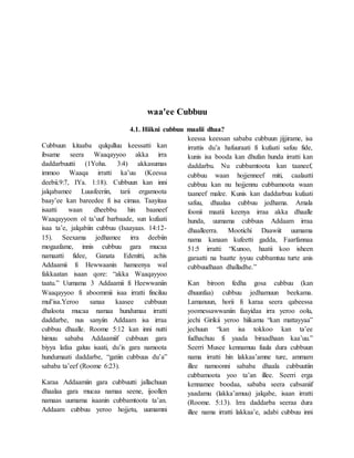 waa'ee Cubbuu
4.1. Hiikni cubbuu maalii dhaa?
Cubbuun kitaaba qulqulluu keessatti kan
ibsame seera Waaqayyoo akka irra
daddarbuutti (1Yoha. 3:4) akkasumas
immoo Waaqa irratti ka’uu (Keessa
deebii.9:7, IYa. 1:18). Cubbuun kan inni
jalqabamee Luusfeeriin, tarii ergamoota
baay’ee kan bareedee fi isa cimaa. Taayitaa
isaatti waan dheebbu hin baaneef
Waaqayyoon ol ta’uuf barbaade, sun kufaati
isaa ta’e, jalqabiin cubbuu (Isaayaas. 14:12-
15). Seexama jedhamee irra deebiin
mogaafame, innis cubbuu gara mucaa
namaatti fidee, Ganata Edenitti, achis
Addaamii fi Hewwaanin hameenya wal
fakkaatan isaan qore: “akka Waaqayyoo
taatu.” Uumama 3 Addaamii fi Heewwaniin
Waaqayyoo fi aboommii isaa irratti finciluu
mul’isa.Yeroo sanaa kaasee cubbuun
dhaloota mucaa namaa hundumaa irratti
daddarbe, nus sanyiin Addaam isa irraa
cubbuu dhaalle. Roome 5:12 kan inni nutti
himuu sababa Addaamiif cubbuun gara
biyya lafaa galuu isaati, du’is gara namoota
hundumaati daddarbe, “gatiin cubbuus du’a”
sababa ta’eef (Roome 6:23).
Karaa Addaamiin gara cubbuutti jallachuun
dhaalaa gara mucaa namaa seene, ijoollen
namaas uumama isaanin cubbamtoota ta’an.
Addaam cubbuu yeroo hojjetu, uumamni
keessa keessan sababa cubbuun jijjirame, isa
irrattis du’a hafuuraati fi kufaati safuu fide,
kunis isa booda kan dhufan hunda irratti kan
daddarbu. Nu cubbamtoota kan taaneef,
cubbuu waan hojjenneef miti, caalaatti
cubbuu kan nu hojjennu cubbamoota waan
taaneef malee. Kunis kan daddarbuu kufaati
safuu, dhaalaa cubbuu jedhama. Amala
foonii maatii keenya irraa akka dhaalle
hunda, uumama cubbuus Addaam irraa
dhaalleerra. Mootichi Daawiit uumama
nama kanaan kufeetti gadda, Faarfannaa
51:5 irratti: “Kunoo, haatii koo isheen
garaatti na baatte iyyuu cubbamtuu turte anis
cubbuudhaan dhalladhe.”
Kan biroon fedha gosa cubbuu (kan
dhuunfaa) cubbuu jedhamuun beekama.
Lamanuun, horii fi karaa seera qabeessa
yoomessawwaniin faayidaa irra yeroo oolu,
jechi Girikii yeroo hiikamu “kan mattayyaa”
jechuun “kan isa tokkoo kan ta’ee
fudhachuu fi yaada biraadhaan kaa’uu.”
Seerri Musee kennamuu fuula dura cubbuun
nama irratti hin lakkaa’amne ture, ammam
illee namoonni sababa dhaala cubbuutiin
cubbamoota yoo ta’an illee. Seerri erga
kennamee boodaa, sababa seera cabsaniif
yaadamu (lakka’amuu) jalqabe, isaan irratti
(Roome. 5:13). Irra daddarba seeraa dura
illee nama irratti lakkaa’e, adabi cubbuu inni
 