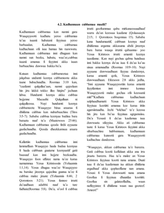 4.2. Kadhannaan cubbamaa maalii?
Kadhannaan cubbamaa kan namni gara
Waaqayyootti kadhatu yeroo cubbamaa
ta’uu isaanii hubatanii fayyisaa yeroo
barbaadan. Kadhannaa cubbamaa
kadhachuun ofii isaa humaa hin raawwatu.
Kadhannaan cubbamaa inni dhugaan kan
namni sun beeku, hubatu, waa’ee,cubbuu
isaanii amanuu fi fayyinni akka isaan
barbaachisu duwwaa bakka bu’a.
Kutaan kadhannaa cubbamootaa inni
jalqabaa undumti keenya cubbamoota akka
taane hubachuudha. Roomaa 3:10 kan,
“caafanni qulqullaa’aan, namni qajeelaan
hin jiru lakkii tokko illee hinjiru” jechuun
labsa. Hundumti keenya akka cubbuu
hojjenne Macaafni Qulqulluun ni
qulqulleessa. Nuyi hundumti keenya
cubbamoota Waaqayyo biraa araaraa fi
dhiifama cubbuu kan nubarbaachisu (Titos
3:5-7). Sababa cubbuu keenyaa badiisa bara
baraatu nuuf ta’a (Maatewoos 25:46).
Kadhannaan cubbamaa qooda firdii ayyaana
gaafachuudha. Qooda dheekkamsaa araara
gaafachuudha.
Kallattiin kadhannaa cubbamaa inni
lammaffaan Waaqayyo haala baduu keenyaa
fi haala cubbuun guutame keenyaatiif gatii
baasuuf kan inni hojjete beekuudha.
Waaqayyo foon uffatee nama ta’ee karaa
namummaa Yesus Kiristoosiin (Yohaannis
1:1,14). Yesus dhugaa waa’ee Waaqayyoo
nu barsiise jireenya qajeelina guutuu ta’ee fi
cubbuu malee jiraate (Yohaannis 8:46; 2
Qorontoos 5:21). Yesus fannoo irratti
du’uudhaan adabbii nuuf ta’a ture
fudhate(Roomaa 5:8). Du’a, si’ool fi cubbuu
irratti gooftummaa qabu mirkaneessuudhaaf
warra du’an keessaa kaafame (Qolaasaayis
2:15; 1 Qorontoos boqonnaa 15). Sababa
kana hundumaatiif, cubbuun keenya nuuf
dhiifamuu arganna akkasuma abdii jireenya
bara baraa waaqa irrattii qabaanna- yoo
Yesus Kiristoos irratti amantii keenya
taasifanne. Kan nuyi gochuu qabnu hundisaa
inni bakka keenya du’uu isaa fi du’aa ka’uu
uisaa amanuudha (Roomaa 10:9-10). Nuyi
ayyaana duwwaadhaan fayyuu dandeenya,
karaa amantii qofa, Yesus Kiristoos
duwwaadhaan. Efeesoon 2:8 akks jedha,
“Inni ayyaana Waaqayyootiin karaa amantii
fayyifamtan inni immoo kennaa
Waaqayyootii malee gochaa ofii keessanii
miti””Kadhata cubbamaa kadhachuun
salphaadhumatti Yesus Kiristoos akka
fayyisaa keetiitti amanuu kee karaa ittiin
agarsiistuudha. Jechi “tolchaa” ta’e keessa
hin jiru kan bu’aa fayyinaa agrgamsiisu.
Du’a Yesusii fi du’aa kaafamuu isaa
duwwaatu sifayyisa. Akka ati cubbamaa
taate fi karaa Yesus Kiristoos fayyinni akka
sibarbaachisu hubbannaan, kadhannaan
cubbamaa kunootii gara Waaqayyootti
kadhachuu dandeessa.
“Waaqayyo, akkan cubbamaa ta’e bareera.
Gatii cubbuu kootii kaffaluun akka ana irra
jiraatu bareera. Haa ta’u malee an Yesus
Kiristoos fayyisaa kootti nana amana. Duuti
isaa fi du’aa kaafamuun isa akkan dhiifama
argadhuuf akka qopheeffame nan amana.
Yesusi fi Yesus duwwaatti nana amana
Gooftaa fi fayyisaa dhuunfaa kootiitti.
Gooftaa sin galateeffadha, waan
naffayyistee fi dhiifama waan naa gooteef.
Ameen!”
 