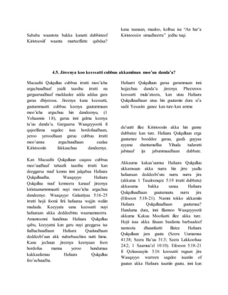 Sababa waantota bakka kanatti dubbisteef
Kiristoosiif waanta murteeffatte qabdaa?
kana taanaan, maaloo, kolbaa isa “An har’a
Kiristoosiin simadheerra” jedhu tuqi.
4.5. Jireenya koo keessatti cubbuu akkamiinan moo’uu danda’a?
Macaafni Qulqulluu cubbuu irratti moo’icha
argachuudhaaf yaalii taasfnu irratti nu
gargaaruudhaaf maddaalee adda addaa gara
garaa dhiyeessa. Jireenya kana keessatti,
guutummaatti cubbuu keenya guutummaan
moo’icha argachuu hin dandeenyu, (1
Yohaannis 1:8), garuu inni galma keenya
ta’uu danda’u. Gargaarsa Waaqayyootii fi
qajeelfama sagalee isaa hordofuudhaan,
yeroo yeroodhaan garuu cubbuu irratti
moo’umsa argachuudhaan caalaa
Kiristoosiin fakkaachuu dandeenye.
Kan Macaafni Qulqulluun caqasu cubbuu
moo’uudhaaf tattaafii taasfnu irratti kan
deeggarsa nuuf kennu inni jalqabaa Hafuura
Qulqulluudha. Waaqayyo Hafuura
Qulqulluu nuuf kenneera kanaaf jireenya
kiristaanummmaatti nuyi moo’icha argachuu
dandeenye. Waaqayyo Galaatiyaa 5:16-25
irratti hojii foonii firii hafuuraa wajjin waliin
madaala. Keeyyata sana keessatti nuyi
hafuuraan akka deddeebinu waamamneerra.
Amantoonni hundinuu Hafuura Qulqulluu
qabu, keeyyatni kun garu nuyi geeggesa isa
fudhachuudhaan Hafaara Qualuudhaan
deddeebi’uun akk nubarbaachisu nutti hima.
Kana jechuun jireenya keenyaan foon
hordofuu manna yeroo hundumaa
kakkaafamuu Hafuura Qulqulluu
foo’achuudha.
Hafuurri Qulqulluun garaa garummaan inni
hojjechuu danda’u jireenya Pheexroos
keessatti mula’ateera, kan utuu Hafuura
Qulqulluudhaan utuu hin guutamin dura si’a
sadii Yesusiin ganee kan ture-kan amma
du’uutti illee Kiristoosiin akka hin ganne
dubbatee kan ture. Hafuura Qulqulluun erga
guutamee booddee garuu, gaafa guyyaa
ayyana shantamaffaa Yihuda tudaratti
jabinaaf ija jabummaadhaan dubbate.
Akkauma kakaa’uumsa Hafuura Qulqulluu
ukkamsuun akka nurra hin jirre yaallu
hafuuraan deddeebi’utu nurra nurra jira
(akkuma 1 Tasaloonqee 5:19 irratti dubbatu)
akkasuma bakka sanaa Hafuura
Qulqulluudhaan guutamuutu nurra jira
(Efesoon 5:18-21). Namni tokko akkamiin
Hafuura Qulqulluudhaan guutamaa?
Hunduma dura, inni filannoo Waaqayyootii
akkuma Kakuu Moofaatti illee akka ture.
Hojii isaa akka fiixaan baafamu barbaadeef
namoota dhuunfaatti filatee Hafuura
Qulqulluun jara guuta (Seera Uumamaa
41:38; Seera Ba’uu 31:3; Seera Lakkoofsaa
24:2; 1 Saamuu’el 10:10). Efesoon 5:18-21
fi Qolaasaayiis 3:16 keessatti ragaan jira
Waaqayyo warreen sagalee isaatiin of
guutan akka Hafuura isaatiin guutu. inni kun
 