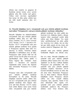 akkuma nuyi waantota nu gargaaran itti
fayadamne jireenyi keenya yeroo yerootti
jijjiirama akka fidu waadaa nuuf galeera.
Cubbuu irratti moo’umsa argachuudhaaf
hojii keenya itti fufuu qabna sababni isaas
inni abdii isaatiif amanamaa akka ta’e
beekna.
4.6. Macaafni Qulqulluun waa’ee wal-qunnamtii saala gosa tokkicha gidduutti taasifamuu
maal jedhaa? Wal-qunnamtii saala gosa tokkicha gidduutti taasifamuu cubbuudhaa?
Macaafni Qulquluun irra deddeebi’uudhaan
wal-qunnamtii saala gosa tokkicha gidduutti
taasifamuu cubbuu akka ta’e nutti hima
(Seera Uumamaa 19:1-13; Seera Leewotaa
18:22; Roomaa 1:26-27; 1 Qorontoos 6:9).
Roomaa 1:26-27 wal-qunnamtiin saala gosa
tokkicha gidduutti taasifamuu bu’aa ganuutii
fi Waaqayyoof ajajamuu diduu akka ta’e
jabeessee ni barsiisa. Namoonni amanuu
dhiisuudhaa fi cubbuudhaan yeroo itti fufan,
Waaqayyoon malee jireenyi abdii kan hin
qabnee fi bu’aa kan hin qabne ta’uu isaa jara
agarsiisuudhaaf akka cubbuu gadhee fi
hamaa hojjetan illee “caalchisee isaanii
kenna”. 1 Qorontoos 6:9 namoonni
walqunnamtii saalaa seeraan alaa hojjetann
akka mootummaa Waaqayyoo h in seenne
dubbata.
Waaqayyo nama akka wal-qunnamtii saala
gosa tokkicha gidduutti taasifamuu
hawwuudhaaf isa hin uumne. Macaafni
Qulqulluun namoonni sababa cubbuu irraa
kan ka’e wal-qunnamtii saala gosa tokkicha
gidduutti taasifamuu akka hojjetan akka
ta’an nutti hima (Roomaa 1:24-27) xumura
irratti sababa filannoo mataa isaanii. Namni
tokko wal-qunnamtii saala gosa tokkicha
gidduutti taasifamuuf kan dafee qalbiin isaa
booji’amu ta’ee dhalachuu danda’a, akkuma
namooni tokko jeequmsaaf yookiin fedhii
cubbuu gara birraa dhalatan. Yoo namni
tokko aarii/dheekkamsaf kan dafee qalbiin
isaa booji’amu ta’ee dhalate, inni sun akka
inni gara fedhii sanaatti ofii isaa kennu sirrii
taasiisuu danda’aa? Dhugumaan miti. Wal-
qunnamtii saala gosa tokkicha gidduutti
taasifamuufis dhugaan isaa akkuma kana.
Haa ta’u malee, Macaafni Qulqulluun wal-
qunnamtii saala gosa tokkicha gidduutti
taasifamuu cubbuu kanneen biroo irraa akka
“guddaatti” isa hin ibsu. Cubbuun hundinuu
Waaqayyoon kan gammachiisu miti. wal-
qunnamtii saala gosa tokkicha gidduutti
taasifamuu waantota 1Qorontoos 6:9-10
keessatti tarreeffaman keessaa isa tokko dha
inni nama tokko Mootummaa Waaqayyoo
irraa isa ittisuu danda’a. Akkaata Macaafa
Qulqulluutti, araarri Waaqayyoo akkuma
cubbuu kan akka waaqolii tolfamuu
waaqessuu, ejjaa, ajjeechaa, hannaa fi kan
kana fakkaataniif akka argamu wal-
qunnamtii saala gosa tokkicha gidduutti
taasifamuufis qophaa’aa dha. Waaqayyo
dabalees warra Yesus Kiristoos akka
 