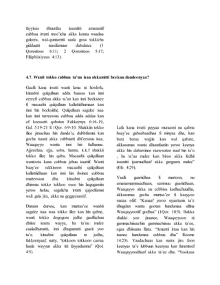 fayyisaa dhuunfaa isaaniitti amananiif
cubbuu irratti moo’icha akka kennu waadaa
galeera, wal-qunnamtii saala gosa tokkicha
gidduutti taasifamuus dabalatee (1
Qorontoos 6:11; 2 Qorontoos 5:17;
Filiiphiisiyuus 4:13).
4.7. Wanti tokko cubbuu ta’uu isaa akkamitti beekuu dandeenyaa?
Gaafii kana irratti wanti lama ni hordofu,
kitaabni qulqulluun adda baasee kan inni
eereefi cubbuu akka ta’an kan inni beeksisee
fi macaafni qulqulluun kallattidhumaan kan
inni hin beeksiifne. Qulqulluun sagalee isaa
kan inni tarreessuu cubbuu adda addaa kan
of keessatti qabatan Fakkeenya 6:16-19,
Gal. 5:19-21 fi 1Qor. 6:9-10. Shakkiin tokko
illee jiraachuu hin danda’u, dubbifamni kun
gocha isaani akka cubbuutti dhi’eessuu isaa,
Waaqayyo wanta inni hin fudhanne.
Ajjeechaa, ejja, soba, hanna, k.k.f shakkii
tokko illee hin qabu. Macaafni qulqulluun
wantoota kana cubbuu jehuu isaatiif. Wanti
baay’ee rakkisoon macaafni qulqulluun
kallattiidhaan kan inni hin ibsinee cubbuu
murteessuu dha. kitaabni qulqulluun
dhimma tokko tokkoo osoo hin hagugamiin
yeroo hafuu, sagalicha irratti qajeelfamni
wali gala jira, akka nu geggeesaniif.
Duraan dursee, kan murtaa’ee waabii
sagalee isaa waa tokko illee kan hin qabne,
wanti tokko dogogora jedhe gaaffachuu
dhiisu isaatu wayya, ha ta’uu malee
caaladhumatti, inni dhugumatti gaarii yoo
ta’e. kitaabni qulqulluun ni jedha,
fakkeenyaaf, nutty, “tokkoon tokkoon carraa
haala wayyun akka itti fayyadamnu” (Qol.
4:5).
Lafa kana irratti guyyaa muraasni nu qabnu
baay’ee gabaabaadhaa fi minyaa dha, kan
bara baraa wajjin kan wal qabate,
akkasumas wanta dhuunfaatiin yeroo keenya
akka hin dabarsinee raawwatee nuuf hin ta’u
, ha ta’uu malee kan biroo akka fedhii
isaanitti ijaaruudhaaf akka gargaaru malee”
(Efe. 4:29).
Yaalli gaariidhaa fi murtoon, nu
amanamummaadhaan, sammuu gaariidhaan,
Waaqayyo akka nu eebbisu kadhachuudha,
akkasumas gocha murtaa’ee fi kaayyoo
mataa ofiif. “Kanaaf yeroo nyaattanis ta’e
dhugdan wanta gootan hundumaa ulfina
Waaqayyootiif godhaa” (1Qor. 10:3). Bakka
shakki yoo jiraatee, Waaqayyoon ni
gammachiisaa/hin gammachiisuu akka ta’ee,
egaa dhiisuutu filata. “Amantii irraa kan hin
taanee hundumaa cubbuu dha” Roome
14:23). Yaadachuun kan nurra jiru foon
keenyas ta’e lubbuun keenyaa kan furamteef
Waaqayyoodhaaf akka ta’ee dha. “Yookaas
 