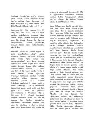 Caaffanni Qulqullaa’oon waa’ee dhugaatii
jabaa yookiin alkoolii ilaalchisee waanta
baay’ee dubbata (Seera Leewotaa 10:9;
Seera lakkoofsaa 6:3; Seera keessa Deebii
29:6; Macaafa Abboota Firdii 13:4, 7, 14;
Fakkeenya 20:1; 31:4; Isaayaas 5:11, 22;
24:9; 28:7; 29:9; 56:12). Haa ta’u malee,
caaffanni qulqullaa’oon kiristaanni biiraa,
daadhii waynii, yookiin dhugaatii alkoolii
akka hin dhugne dirqama hin dhowwu.
Dhugaadhumatti, caaffanni qulqullaa’oon
kanneen biroon immo barbaachisummaa
alkoolii ibsu.
Macaafni Lallabaa 9:7 “Daadhii wayinii kee
garaa qulqulluudhaan dhugi” jechuun
abbooma. Faarsaa 104:14-15 Waaqayyo
dadhii wayinii “garaa namaa akka
gammachiisuudhaaf” akka kenne dubbata.
Amosos 9:14 daadhii wayinii iddoo dhaaba
wainiitti keessatti dhuguu akka mallattoo
eebbaatti dubbata. Isaayaas 55:1, “ kottaa
utuu horii itti hin baasin daadhii wayinii fi
annan bitadhaa” jechuun jajjabeessa.
Waaqayyo kiristaanota daadhiin wayiniitiin
machaa’uu dhiisuu ilaalchisee maal
abbooma (Efesoon 5:18). Macaafni
Qulqulluun machaa’uu fi bu’aa isaatti ni
farada (Fakkeenya 23:29-35). Dabalataanis
kiristaanonni qaama isaanii irratti wanti kam
iyyuu akka “aboo hin qabaanne”
abboomamaniiru (1 Qorontoos 6:12; 2
Pheexroos 2:19). Alkoolii baay’isaanii
dhuguun araachisaa ta’uun isaa kan hin
ganamne dha. Caaffanni qulqullaa’oon
dabalataanis kiristaanonni namoota kaan
akka hin gufachiisne ni dhowwa yookiin
yaada garaa isaanii irrattis akka cubbuu hin
hojjenne ni jajjabeessa(1 Qorontoos 8:9-13).
ifa qajeelfamoota kunneeniitiin, kiristaana
kamiifuu hulfina Waaqayyootiif alkoolii
baay’isee dhugaa jira jechuun baay’ee
ulfaataa ta’a (1 Qorontoos 10:31).
Yesus bishaan gara daadhii wayiniitti jijjiire.
Innis tibba sanatti Yesus daadhii wayinii
waan dhuge illee ni fakkaata (Yohaannis
2:1-11; Matewoos 26:29). Bara yeroo Kakuu
haaraatti bishaanni baay’ee qulqulluu miti.
qulqul’ina ammayyaa malee bishaanni yeroo
baay’ee baakteeriyaa, vayirusootaa fi
waantoota adda addaatiin kan faalameedha.
Har’as biyyoota guddinaan sadarkaa
saddaffaa keessa jirran baay’ee keessatti kun
har’a iyyuu dhuguma. Sababa kanaaf
namoonni yeroo baay’ee daadhii wayinii
(magariisa isaa irraa kan cuunfame)dhugu
sababni isaa inni kan faalame ta’uu danda’a.
1 Ximootewoos 5:23, keessatti Phaawloos
Ximootewoos akka bishaan duwwaa hin
dhugne (tarii isa rakkina garaacha isaatiif
sababa ta’e) qooda sanaas daadhii wayinii
dhugi jechuun abbooma. Bara sanatti,
wayiniin ni danfa (alkoolii qabaata) ture.
Garuu dirqama akka isa har’aa miti. Inni
cuunfaa magaarisaati jechuun dogoggora,
garuu dabalataanis akkuma dadhii bara kana
itti gargaaramaa jiruu wajjin gosa tokkicha
jechuunis hin danda’amu. Ammas, caaffanni
qulqul’aan kiristaanonni biiraa, daadhii
waynii, yookiin dhugaatii alkoolii of keessa
qabu akka hin dhugne hin dhowwu.
Alkooliin, ofii isaa keessatti kan
cubbuudhaan faalame miti. Kiristaanonni
guutummaatti irraa of qabuun kan isaan irra
jiram machaa’uudhaa fi arachiisaa isaatiin
qabamuu irraati (Efesoon 5:18; 1 Qorontoos
6:12). Alkooliin xinneenyaan fudhatameef
nama hin miidhu yookiin arachiisaa miti.
 