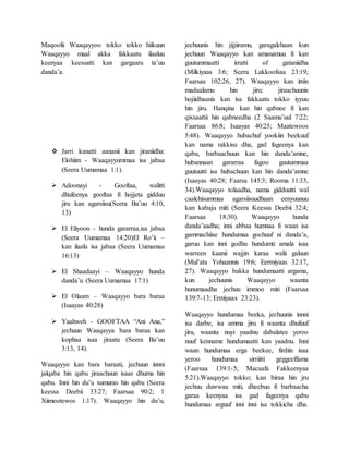 Maqoolii Waaqayyoo tokko tokko hiikuun
Waaqayyo maal akka fakkaatu ilaaluu
keenyaa keessatti kan gargaaru ta’uu
danda’a.
 Jarri kanatti aananii kan jiraniidha:
Elohiim - Waaqayyummaa isa jabaa
(Seera Uumamaa 1:1).
 Adoonayi - Gooftaa, walitti
dhufeenya gooftaa fi hojjeta gidduu
jiru kan agarsiisu(Seera Ba’uu 4:10,
13)
 El Eliyoon - hunda gararraa,isa jabaa
(Seera Uumamaa 14:20)El Ro’ii –
kan ilaalu isa jabaa (Seera Uumamaa
16:13)
 El Shaadaayi – Waaqayyo hunda
danda’u (Seera Uumamaa 17:1)
 El Olaam – Waaqayyo bara baraa
(Isaayas 40:28)
 Yaahweh - GOOFTAA “Ani Ana,”
jechuun Waaqayya bara baraa kan
kophaa isaa jiraatu (Seera Ba’uu
3:13, 14).
Waaqayyo kan bara baraati, jechuun innni
jalqaba hin qabu jiraachuun isaas dhuma hin
qabu. Inni hin du’u xumuras hin qabu (Seera
keessa Deebii 33:27; Faarsaa 90:2; 1
Xiimootewos 1:17). Waaqayyo hin du’u,
jechuunis hin jijjiiramu, garagalchaan kun
jechuun Waaqayyo kan amanamuu fi kan
guutummaatti irratti of gataniidha
(Milkiyaas 3:6; Seera Lakkoofsaa 23:19;
Faarsaa 102:26, 27). Waaqayyo kan ittiin
madaalamu hin jiru; jiraachuunis
hojiidhaanis kan isa fakkaatu tokko iyyuu
hin jiru. Hanqina kan hin qabnee fi kan
qixxaattii hin qabneedha (2 Saamu’uul 7:22;
Faarsaa 86:8; Isaayas 40:25; Maatewoos
5:48). Waaqayyo hubachuf yookiin beekuuf
kan nama rakkisu dha, gad fageenya kan
qabu, barbaachuun kan hin danda’amne,
hubannaan gararraa fagoo guutummaa
guutuutti isa hubachuun kan hin danda’amne
(Isaayas 40:28; Faarsa 145:3; Rooma 11:33,
34).Waaqayyo tolaadha, nama gidduutti wal
caalchisummaa agarsiisuudhaan eenyuunuu
kan kabaju miti (Seera Keessa Deebii 32:4;
Faarsaa 18:30). Waaqayyo hunda
danda’aadha; inni abbaa humnaa fi waan isa
gammachiise hundumaa gochuuf ni danda’a,
garuu kan inni godhu hundumti amala isaa
warreen kaanii wajjin karaa walii galuun
(Mul’ata Yohaannis 19:6; Eermiyaas 32:17,
27). Waaqayyo bakka hundumaatti argama,
kun jechuunis Waaqayyo waanta
hunumaadha jechuu immoo miti (Faarsaa
139:7-13; Ermiyaas 23:23).
Waaqayyo hundumaa beeka, jechuunis innni
isa darbe, isa amma jiru fi waanta dhufuuf
jiru, waanta nuyi yaadnu dabalatee yeroo
nuuf kenname hundumaatti kan yaadnu. Inni
waan hundumaa erga beekee, firdiin isaa
yeroo hundumaa sirriitti geggeeffama
(Faarsaa 139:1-5; Macaafa Fakkeenyaa
5:21).Waaqayyo tokko; kan biraa hin jru
jechuu duwwaa miti, dheebuu fi barbaacha
garaa keenyaa isa gad fageenya qabu
hundumaa arguuf inni inni isa tokkicha dha.
 