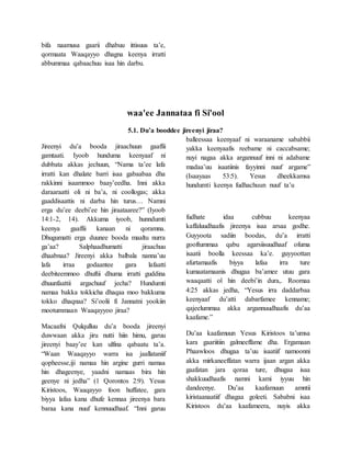 bifa naamusa gaarii dhabuu ittisuus ta’e,
qormaata Waaqayyo dhagna keenya irratti
abbummaa qabaachuu isaa hin darbu.
waa'ee Jannataa fi Si'ool
5.1. Du’a booddee jireenyi jiraa?
Jireenyi du’a booda jiraachuun gaaffii
gamtaati. Iyoob hunduma keenyaaf ni
dubbata akkas jechuun, “Nama ta’ee lafa
irratti kan dhalate barri isaa gabaabaa dha
rakkinni isaammoo baay’eedha. Inni akka
daraaraatti oli ni ba’a, ni coollogas; akka
gaaddisaattis ni darba hin turus… Namni
erga du’ee deebi’ee hin jiraataaree?” (Iyoob
14:1-2, 14). Akkuma iyoob, hunndumti
keenya gaaffii kanaan ni qoramna.
Dhugumatti erga duunee booda maaltu nurra
ga’aa? Salphaadhumatti jiraachuu
dhaabnaa? Jireenyi akka balbala nanna’uu
lafa irraa godaantee gara lafaatti
deebiteemmoo dhuftii dhuma irratti guddina
dhuunfaattii argachuuf jecha? Hundumti
namaa bakka tokkicha dhaqaa moo bakkuma
tokko dhaqnaa? Si’oolii fi Jannatni yookiin
mootummaan Waaqayyoo jiraa?
Macaafni Qulqulluu du’a booda jireenyi
duwwaan akka jiru nutti hiin himu, garuu
jireenyi baay’ee kan ulfina qabaatu ta’a.
“Waan Waaqayyo warra isa jaallataniif
qopheesse,iji namaa hin argine gurri namaa
hin dhageenye, yaadni namaas bira hin
geenye ni jedha” (1 Qorontos 2:9). Yesus
Kiristoos, Waaqayyo foon huffatee, gara
biyya lafaa kana dhufe kennaa jireenya bara
baraa kana nuuf kennuudhaaf. “Inni garuu
balleessaa keenyaaf ni waraaname sababbii
yakka keenyaafis reebame ni caccabsame;
nuyi nagaa akka argannuuf inni ni adabame
madaa’uu isaatiinis fayyinni nuuf argame”
(Isaayaas 53:5). Yesus dheekkamsa
hundumti keenya fudhachuun nuuf ta’u
fudhate idaa cubbuu keenyaa
kaffaluudhaafis jireenya isaa arsaa godhe.
Guyyoota sadiin boodas, du’a irratti
gooftummaa qabu agarsiisuudhaaf ofuma
isaatii boolla keessaa ka’e. guyyoottan
afurtamaafis biyya lafaa irra ture
kumaatamaanis dhugaa ba’amee utuu gara
waaqaatti ol hin deebi’in dura,. Roomaa
4:25 akkas jedha, “Yesus irra daddarbaa
keenyaaf du’atti dabarfamee kenname;
qajeelummaa akka argannuudhaafis du’aa
kaafame.”
Du’aa kaafamuun Yesus Kiristoos ta’umsa
kara gaariitiin galmeeffame dha. Ergamaan
Phaawloos dhugaa ta’uu isaatiif namoonni
akka mirkaneeffatan warra ijaan argan akka
gaafatan jara qoraa ture, dhugaa isaa
shakkuudhaafis namni kami iyyuu hin
dandeenye. Du’aa kaafamuun amntii
kiristaanaatiif dhagaa goleeti. Sababni isaa
Kiristoos du’aa kaafameera, nuyis akka
 