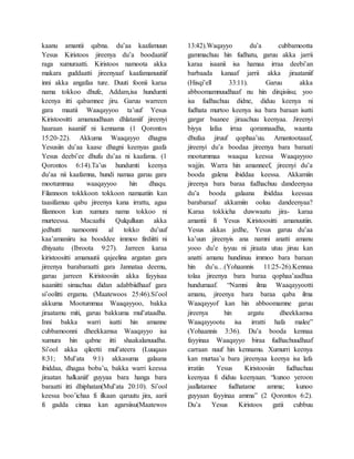 kaanu amantii qabna. du’aa kaafamuun
Yesus Kiristoos jireenya du’a boodaatiif
raga xumuraatti. Kiristoos namoota akka
makara guddaatti jireenyaaf kaafamanuutiif
inni akka angafaa ture. Duuti foonii karaa
nama tokkoo dhufe, Addam,isa hundumti
keenya itti qabamnee jiru. Garuu warreen
gara maatii Waaqayyoo ta’uuf Yesus
Kiristoositti amanuudhaan dhlataniif jireenyi
haaraan isaaniif ni kennama (1 Qorontos
15:20-22). Akkuma Waaqayyo dhagna
Yesusiin du’aa kaase dhagni keenyas gaafa
Yesus deebi’ee dhufu du’aa ni kaafama. (1
Qorontos 6:14).Ta’us hundumti keenya
du’aa nii kaafamna, hundi namaa garuu gara
mootummaa waaqayyoo hin dhaqu.
Filannoon tokkkoon tokkoon namaatiin kan
taasifamuu qabu jireenya kana irrattu, agaa
filannoon kun xumura nama tokkoo ni
murteessa. Macaafni Qulqulluun akka
jedhutti namoonni al tokko du’uuf
kaa’amaniiru isa booddee immoo firdiitti ni
dhiyaatu (Ibroota 9:27). Jarreen karaa
kiristoositti amanuutii qajeelina argatan gara
jireenya barabaraatti gara Jannataa deemu,
garuu jarreen Kiristoosiin akka fayyisaa
isaaniitti simachuu didan adabbiidhaaf gara
si’oolitti ergamu. (Maatewoos 25:46).Si’ool
akkuma Mootummaa Waaqayyoo, bakka
jiraatamu miti, garuu bakkuma mul’ataadha.
Inni bakka warri isatti hin amanne
cubbamoonni dheekkamsa Waaqayyo isa
xumura hin qabne itti shaakalanuudha.
Si’ool akka qileetti mul’ateera (Luuqaas
8:31; Mul’ata 9:1) akkasuma galaana
ibiddaa, dhagaa boba’u, bakka warri keessa
jiraatan halkaniif guyyaa bara hanga bara
baraatti itti dhiphatan(Mul’ata 20:10). Si’ool
keessa boo’ichaa fi ilkaan qaruutu jira, aarii
fi gadda cimaa kan agarsiisu(Maatewos
13:42).Waqayyo du’a cubbamootta
gammachuu hin fudhatu, garuu akka jarrii
karaa isaanii isa hamaa irraa deebi’an
barbaada kanaaf jarrii akka jiraataniif
(Hisqi’ell 33:11). Garuu akka
abboomamnuudhaaf nu hin dirqisiisu; yoo
isa fudhachuu didne, diduu keenya ni
fudhata murtoo keenya isa bara baraan isatti
gargar baanee jiraachuu keenyaa. Jireenyi
biyya lafaa irraa qorannaadha, waanta
dhufaa jiruuf qophaa’uu. Amantootaaaf,
jireenyi du’a boodaa jireenya bara baraati
mootummaa waaqaa keessa Waaqayyoo
wajjin. Warra hin amanneef, jireenyi du’a
booda galena ibiddaa keessa. Akkamiin
jireenya bara baraa fudhachuu dandeenyaa
du’a booda galaana ibiddaa keessaa
barabaraaf akkamiin ooluu dandeenyaa?
Karaa tokkicha duwwaatu jira- karaa
amantii fi Yesus Kiristoositti amanuutiin.
Yesus akkas jedhe, Yesus garuu du’aa
ka’uun jireenyis ana namni anatti amanu
yooo du’e iyyuu ni jiraata utuu jiruu kan
anatti amanu hundinuu immoo bara baraan
hin du’u…(Yohaannis 11:25-26).Kennaa
tolaa jireenya bara baraa qophaa’aadhaa
hundumaaf. “Namni ilma Waaqayyootti
amanu, jireenya bara baraa qaba ilma
Waaqayyof kan hin abboomamne garuu
jireenya hin argatu dheekkamsa
Waaqayyootu isa irratti hafa malee”
(Yohaannis 3:36). Du’a booda kennaa
fayyinaa Waaqayyo biraa fudhachuudhaaf
carraan nuuf hin kennamu. Xumurri keenya
kan murtaa’u bara jireenyaa keenya isa lafa
irratiin Yesus Kiristoosiin fudhachuu
keenyaa fi diduu keenyaan. “kunoo yeroon
jaallatamee fudhatame amma; kunoo
guyyaan fayyinaa amma” (2 Qorontos 6:2).
Du’a Yesus Kiristoos gatii cubbuu
 