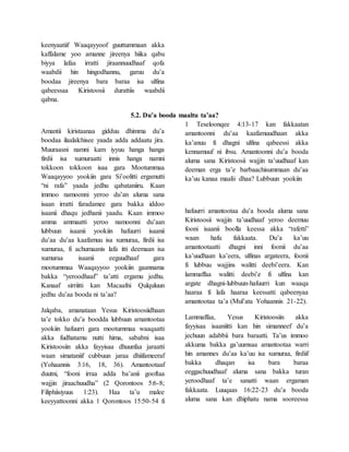 keenyaatiif Waaqayyoof guuttummaan akka
kaffalame yoo amanne jireenya hiika qabu
biyya lafaa irratti jiraannuudhaaf qofa
waabdii hin hingodhannu, garuu du’a
boodaa jireenya bara baraa isa ulfina
qabeessaa Kiristoosii durattiis waabdii
qabna.
5.2. Du’a booda maaltu ta’aa?
Amantii kiristaanaa gidduu dhimma du’a
boodaa ilaalalchisee yaada adda addaatu jira.
Muuraasni namni kam iyyuu hanga hanga
firdii isa xumuraatti innis hanga namni
tokkoon tokkoon isaa gara Mootummaa
Waaqayyoo yookiin gara Si’oolitti ergamutti
“ni rafa” yaada jedhu qabataniiru. Kaan
immoo namoonni yeroo du’an aluma sana
isaan irratti faradamee gara bakka iddoo
isaanii dhaqu jedhanii yaadu. Kaan immoo
amma ammaatti yeroo namoonni du’aan
lubbuun isaanii yookiin hafuurri isaanii
du’aa du’aa kaafamuu isa xumuraa, firdii isa
xumuraa, fi achumaanis lafa itti deemaan isa
xumuraa isaanii eeguudhaaf gara
mootummaa Waaqayyoo yookiin gaannama
bakka “yeroodhaaf” ta’atti ergamu jedhu.
Kanaaf sirriitti kan Macaafni Qulquluun
jedhu du’aa booda ni ta’aa?
Jalqaba, amanataan Yesus Kiristoosiidhaan
ta’e tokko du’a boodda lubbuun amantootaa
yookiin hafuurri gara mootummaa waaqaatti
akka fudhatamu nutti hima, sababni isaa
Kiristoosiin akka fayyisaa dhuunfaa jaraatti
waan simataniif cubbuun jaraa dhiifameeraf
(Yohaannis 3:16, 18, 36). Amantootaaf
duutni, “fooni irraa adda ba’anii gooftaa
wajjin jiraachuudha” (2 Qorontoos 5:6-8;
Filiphiisiyuus 1:23). Haa ta’u malee
keeyyattoonni akka 1 Qorontoos 15:50-54 fi
1 Teseloonqee 4:13-17 kan fakkaatan
amantoonni du’aa kaafamuudhaan akka
ka’anuu fi dhagni ulfina qabeessi akka
kennamuuf ni ibsu. Amantoonni du’a booda
aluma sana Kiristoosii wajjin ta’uudhaaf kan
deeman erga ta’e barbaachisummaan du’aa
ka’uu kanaa maalii dhaa? Lubbuun yookiin
hafuurri amantootaa du’a booda aluma sana
Kiristoosii wajjin ta’uudhaaf yeroo deemuu
fooni isaanii boolla keessa akka “rafetti”
waan hafu fakkaata. Du’a ka’uu
amantootaatti dhagni inni foonii du’aa
ka’uudhaan ka’eera, ulfinas argateera, foonii
fi lubbuu wajjins walitti deebi’eera. Kan
lammaffaa walitti deebi’e fi ulfina kan
argate dhagni-lubbuun-hafuurri kun waaqa
haaraa fi lafa haaraa keessatti qabeenyaa
amantootaa ta’a (Mul’ata Yohaannis 21-22).
Lammaffaa, Yesus Kiristoosiin akka
fayyisaa isaaniitti kan hin simanneef du’a
jechuun adabbii bara baraatti. Ta’us immoo
akkuma bakka ga’uumsaa amantootaa warri
hin amannes du’aa ka’uu isa xumuraa, firdiif
bakka dhaqan isa bara baraa
eeggachuudhaaf aluma sana bakka turan
yeroodhaaf ta’e sanatti waan ergaman
fakkaata. Luuqaas 16:22-23 du’a booda
aluma sana kan dhiphatu nama sooreessa
 