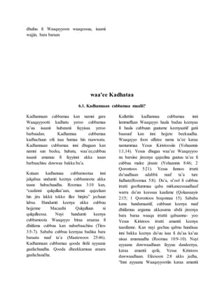 dhufuu fi Waaqayyoon waaqessuu, isaanii
wajjin, bara baraan
waa'ee Kadhataa
6.1. Kadhannaan cubbamaa maalii?
Kadhannaan cubbamaa kan namni gara
Waaqayyootti kadhatu yeroo cubbamaa
ta’uu isaanii hubatanii fayyisaa yeroo
barbaadan. Kadhannaa cubbamaa
kadhachuun ofii isaa humaa hin raawwatu.
Kadhannaan cubbamaa inni dhugaan kan
namni sun beeku, hubatu, waa’ee,cubbuu
isaanii amanuu fi fayyinni akka isaan
barbaachisu duwwaa bakka bu’a.
Kutaan kadhannaa cubbamootaa inni
jalqabaa undumti keenya cubbamoota akka
taane hubachuudha. Roomaa 3:10 kan,
“caafanni qulqullaa’aan, namni qajeelaan
hin jiru lakkii tokko illee hinjiru” jechuun
labsa. Hundumti keenya akka cubbuu
hojjenne Macaafni Qulqulluun ni
qulqulleessa. Nuyi hundumti keenya
cubbamoota Waaqayyo biraa araaraa fi
dhiifama cubbuu kan nubarbaachisu (Titos
3:5-7). Sababa cubbuu keenyaa badiisa bara
baraatu nuuf ta’a (Maatewoos 25:46).
Kadhannaan cubbamaa qooda firdii ayyaana
gaafachuudha. Qooda dheekkamsaa araara
gaafachuudha.
Kallattiin kadhannaa cubbamaa inni
lammaffaan Waaqayyo haala baduu keenyaa
fi haala cubbuun guutame keenyaatiif gatii
baasuuf kan inni hojjete beekuudha.
Waaqayyo foon uffatee nama ta’ee karaa
namummaa Yesus Kiristoosiin (Yohaannis
1:1,14). Yesus dhugaa waa’ee Waaqayyoo
nu barsiise jireenya qajeelina guutuu ta’ee fi
cubbuu malee jiraate (Yohaannis 8:46; 2
Qorontoos 5:21). Yesus fannoo irratti
du’uudhaan adabbii nuuf ta’a ture
fudhate(Roomaa 5:8). Du’a, si’ool fi cubbuu
irratti gooftummaa qabu mirkaneessuudhaaf
warra du’an keessaa kaafame (Qolaasaayis
2:15; 1 Qorontoos boqonnaa 15). Sababa
kana hundumaatiif, cubbuun keenya nuuf
dhiifamuu arganna akkasuma abdii jireenya
bara baraa waaqa irrattii qabaanna- yoo
Yesus Kiristoos irratti amantii keenya
taasifanne. Kan nuyi gochuu qabnu hundisaa
inni bakka keenya du’uu isaa fi du’aa ka’uu
uisaa amanuudha (Roomaa 10:9-10). Nuyi
ayyaana duwwaadhaan fayyuu dandeenya,
karaa amantii qofa, Yesus Kiristoos
duwwaadhaan. Efeesoon 2:8 akks jedha,
“Inni ayyaana Waaqayyootiin karaa amantii
 