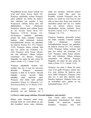 Waaqeffannaan keenya keenya kennuun kan
ta’uuf isaaf (Seera Keessa Deebii 6:4).
Waaqayyo qajeelaadha, jechuun Waaqayyo
yakka godhame irra darbuu hin danda’u.
Innis sabababni isaa qajeelinn fi haqa
Waaqayyooti, cubbuun keenya akka nuuf
dhiifamuudhaaf, Yesus dheekkamsa
Waaqayyoo shaakale yeroo cubbuun keenya
isa irra kaa’ame (Seera Ba’uu 9:27;
Maatewoos 27:45-46; Roomaa 3:21-
26).Waaqayyo hundumaa gararraadha
jechuun inni hunda caalaadha. Uumamni
hundinuu walitti dabalamanii beekanis
beekuudhaabaatins kaayyoo isaa gufachiisuu
hin danda’an (Faarsaa 93:1; 95:3; Ermiyaas
23:20). Waaqayyo hafuura jechuunis innni
ijaan kan mul’atu miti (Yohaannis 1:18;
4:24). Waaqayyo sadani Waaqa tokkicha.
Inni sadii tokkichaan. Ulfinaan kabajaan
eenyummaan wal fakkaata. Waaqayyo
dhugaadha, inni mudaa hin qabu sobuus hin
danda’u (Psalm 117:2; 1 Samuel 15:29).
Waaqayyo qulqulluudha namuusa kufe
kamiinuu irraa kan of eege kan raawwatee
jibbuudha. Waaqayyo hammeenya
hundumaa ni ilaala isa nii haarsas. Macaafa
Qulqulluu keenya keessatti ibiddi
qulqullinaa wajjin caqasamee argina
Waaqayyo akka ibidda xaphi godhuutti
caqasameera (Isaayas 6:3; Inbaaqoom 1:13;
Seera Keessa deebii 3:2, 4-5; Ibroota 12:29).
Waaqayyo araara qabeessa. Kunis
gaarummaa isaa gara laafummaa isaa fi
jaalala isaa haammata. Jechoonni kunneen
gaarummaa isaatiif hiika gaarii kan
ibsaniidha. Ayyaanni Waaqayyoo utuu hin
jiraanne ta’e amalli isaa warri kaan isa irraa
adda nu baasu turan. Kunis waan nurratti hin
taaneedhaaf galanni isaaf haa ta’u. sababni
isaa inni tokkoon tokkoon keenya
dhuunfaadhaan beekuu barbaada (Seera
Ba’uu34:6; Faarsaa 31:19; 1 Pheexroos 1:3;
Yohaannis 3:16, 17:3).
Waaqayyo hundumaa gararraadha jechuun
inni hunda caalaadha. Uumamni hundinuu
walitti dabalamanii beekanis
beekuudhaabaatins kaayyoo isaa gufachiisuu
hin danda’an (Faarsaa 93:1; 95:3; Ermiyaas
23:20). Waaqayyo hafuura jechuunis innni
ijaan kan mul’atu miti (Yohaannis 1:18;
4:24). Waaqayyo sadani Waaqa tokkicha.
Inni sadii tokkichaan. Ulfinaan kabajaan
eenyummaan wal fakkaata. Waaqayyo
dhugaadha, inni mudaa hin qabu sobuus hin
danda’u (Psalm 117:2; 1 Samuel 15:29).
Waaqayyo kan daarii fi dhuma hin qabne
waan ta’eef gaaffii Waaqayyo ammam akka
ta’ee kana deebisuu hin danda’au, garuu
karaa dubbii Waaqayyoo, Waaqayyo eenyu
akka ta’e fi maal akka fakkaatu caalaa
hubachuu dandeenya. Hundumti keenya mee
isa beekuudhaaf garaa guutuun isa haa
barbaadnu(Ermiyaas 29:13).
1.4.Waa’ee sadan waaqa tokkichaa Macaafni Qulqulluun maal barsiisa?
Dhimmi yaada kiristaanaa sadan waaqa
tokkichaa hunda irra waanti ulfataan isa sana
ifatti ibsuudhaaf karaan umtuu dhabamuu
isaati. Yaadni sadan waaqa tokkicha
guutummaatti hubachuudhaaf ilma namaa
kamiifuu hin danda’amu, kophaatti
ibsuudhaaf. Waaqayyo nuun irraa
 