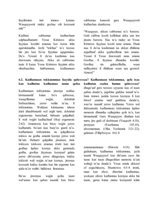 fayyifamtan inni immoo kennaa
Waaqayyootii malee gochaa ofii keessanii
miti””
Kadhata cubbamaa kadhachuun
salphaadhumatti Yesus Kiristoos akka
fayyisaa keetiitti amanuu kee karaa ittiin
agarsiistuudha. Jechi “tolchaa” ta’e keessa
hin jiru kan bu’aa fayyinaa agrgamsiisu.
Du’a Yesusii fi du’aa kaafamuu isaa
duwwaatu sifayyisa. Akka ati cubbamaa
taate fi karaa Yesus Kiristoos fayyinni akka
sibarbaachisu hubbannaan, kadhannaan
cubbamaa kunootii gara Waaqayyootti
kadhachuu dandeessa.
“Waaqayyo, akkan cubbamaa ta’e bareera.
Gatii cubbuu kootii kaffaluun akka ana irra
jiraatu bareera. Haa ta’u malee an Yesus
Kiristoos fayyisaa kootti nana amana. Duuti
isaa fi du’aa kaafamuun isa akkan dhiifama
argadhuuf akka qopheeffame nan amana.
Yesusi fi Yesus duwwaatti nana amana
Gooftaa fi fayyisaa dhuunfaa kootiitti.
Gooftaa sin galateeffadha, waan
naffayyistee fi dhiifama waan naa gooteef.
Ameen!”
6.2. Kadhannaan tokkuummaa faayida qabeessaa? Kadhannaan tokkummaa, qofa isaa
kan kadhatuu kadhannaa nama qofaa kadhatuu caalaa humna qabeessaa?
Kadhannaan tokkummaa jireenya waldaa
kirstaanaatiif kutaa bu’a qabeessa,
waaqeffannaa wajjin, doktirinii
barbaachiisaa, yeroo waliin ta’uu, fi
tokkummaa. Waldaan kiristaanaa isheen
durii dhaabbataatti wal argiti turte, doktirinii
ergamootaa barachuuf, hirbaata qulqulluuf,
fi wali wajjin kadhachuuf (Hoji ergamoota
2:42). Amantoota kan biroo wajjin yeroo
kadhanutti, bu’aan isaa baay’ee gaarii ta’a.
kadhannaan tokkummaa nu qulqulleessa
tokkos nu godha amantii keenya yeroo wali
hir’utti. Hafuurri qulqulluu jiraataan, innis
tokkoon tokkoon amanaa irratti kan inni
godhuu laphee keenya akka gammadu
godha, gooftaa fayyissaa keenyaaf galata
yeroo dhi’eessinu yeroo dhageenyu, bakka
tokkotti wali wajjin ta’uun keenya, jireenya
keessatti bakka kamittu kan hin argamne kan
adda ta’ee walitti hidhiinsa firummaa.
Ba’aa jireenyaa wajjin qofaa isaan
wal’aanso kan qaban isaaniif, kan biroo
dhaga’uuf gara teessoo ayyaana isaa ol isaan
qabuu danda’a, jajjabina guddaa isaanif ta’a.
Innis immoo jaalala keessa keenyaa fi kan
biroof yaaduu nuuf guddisuu danda’a,
waa’ee isaaniif yeroo kadhannu. Yeroo wal
fakkaataatti, kadhannaan tokkummaa laphee
namoota dhuunfaa callaqisiisu qofa ta’a, kan
hirmaataniif. Gara Waaqayyoo dhufuun kan
nurra jiru gadi of deebisuun (Yaaqoob 4:10),
jirenyaan (Faarfannaa 145:18),
aboomamuun, (1ffaa Yoohannis 3:21-22),
galataan (Filliphisiyus 4:6) fi
amanamummaan (Ibiroota 4:16). Bifa
gadisiisaan, kadhannaa tokkummaa, jechi
isaanii Waaqayyoof kan dhi’aatu osoo hin
taane kan isaan dhageefatan namoota ta’ani
waltajji ta’uu danda’a. Yesus amala akkassi
of eegachiiseera, Maattewos 6:5-8 irratti,
nuun kan aboo, dheerina kadhannaa,
yookaan afeera kadhannaa keenyaa akka hin
taane, garuu kutaa mataa keenyaatti icitiin
 