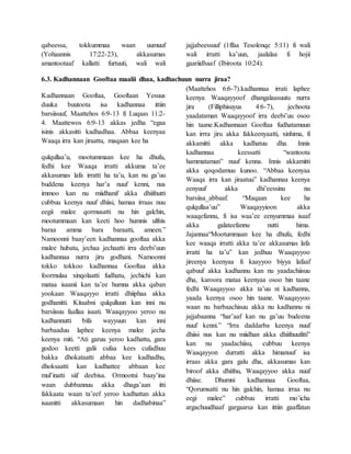 qabeessa, tokkummaa waan uumuuf
(Yohaannis 17:22-23), akkasumas
amantootaaf kallatti furtuuti, wali wali
jajjabeessuuf (1ffaa Tesolonqe 5:11) fi wali
wali irratti ka’uun, jaalalaa fi hojii
gaariidhaaf (Ibiroota 10:24).
6.3. Kadhannaan Gooftaa maalii dhaa, kadhachuun nurra jiraa?
Kadhannaan Gooftaa, Gooftaan Yesuus
duuka buutoota isa kadhannaa ittiin
barsiisuuf, Maattehos 6:9-13 fi Luqaas 11:2-
4. Maattewos 6:9-13 akkas jedha “egaa
isinis akkasitti kadhadhaa. Abbaa keenyaa
Waaqa irra kan jiraattu, maqaan kee ha
qulqullaa’u, mootummaan kee ha dhufu,
fedhi kee Waaqa irratti akkuma ta’ee
akkasumas lafa irratti ha ta’u, kan nu ga’uu
buddena keenya har’a nuuf kenni, nus
immoo kan nu miidhanif akka dhiifnutti
cubbuu keenya nuuf dhiisi, hamaa irraas nuu
eegii malee qormusatti nu hin galchin,
mootummaan kan keeti hoo humnis ulfnis
baraa amma bara baraatti, ameen.”
Namoonni baay’een kadhannaa gooftaa akka
malee hubatu, jechaa jechaatti irra deebi’uun
kadhannaa nurra jiru godhani. Namoonni
tokko tokkoo kadhannaa Gooftaa akka
foormulaa xinqolaatti fudhatu, jechichi kan
mataa isaanii kan ta’ee humna akka qaban
yookaan Waaqayyo irratti dhiiphaa akka
godhanitti. Kitaabni qulqulluun kan inni nu
barsiisuu faallaa isaati. Waaqayyoo yeroo nu
kadhannutti bifa wayyuun kan inni
barbaaduu laphee keenya malee jecha
keenya miti. “Ati garuu yeroo kadhattu, gara
godoo keetti galii cufaa kees cufadhuu
bakka dhokataatti abbaa kee kadhadhu,
dhoksaatti kan kadhattee abbaan kee
mul’inatti siif deebisa. Ormootni baay’ina
waan dubbannuu akka dhaga’aan itti
fakkaata waan ta’eef yeroo kadhattan akka
isaanitti akkasumaan hin dadhabinaa”
(Maattehos 6:6-7).kadhannaa irrati laphee
keenya Waaqayyoof dhangalaasuutu nurra
jira (Filliphisuyus 4:6-7), jechoota
yaadataman Waaqayyoof irra deebi’uu osoo
hin taane.Kadhannaan Gooftaa fudhatamuun
kan irrra jiru akka fakkeenyaatti, xinhima, fi
akkamitti akka kadhatuu dha. Innis
kadhannaa keessatti “wantoota
hammataman” nuuf kenna. Innis akkamitti
akka qoqodamuu kunoo. “Abbaa keenyaa
Waaqa irra kan jiraatuu” kadhannaa keenya
eenyuuf akka dhi’eessinu nu
barsiisa_abbaaf. “Maqaan kee ha
qulqullaa’uu” Waaqayyioon akka
waaqefannu, fi isa waa’ee eenyummaa isaaf
akka galateefannu nutti hima.
Jajannaa“Mootummaan kee ha dhufu, fedhi
kee waaqa irratti akka ta’ee akkasumas lafa
irratti ha ta’u” kan jedhuu Waaqayyoo
jireenya keenyaa fi kaayyoo biyya lafaaf
qabuuf akka kadhannu kan nu yaadachiisuu
dha, karoora mataa keenyaa osoo hin taane
fedhi Waaqayyoo akka ta’uu ni kadhanna,
yaada keenya osoo hin taane. Waaqayyoo
waan nu barbaachisuu akka nu kadhannu ni
jajjabaanna “har’aaf kan nu ga’uu budeena
nuuf kenni.” “Irra daddarba keenya nuuf
dhiisi nus kan nu miidhan akka dhiifnuufitti”
kan nu yaadachiisu, cubbuu keenya
Waaqayyon durratti akka himanuuf isa
irraas akka gara galu dha, akkasumas kan
biroof akka dhiifnu, Waaqayyoo akka nuuf
dhiise. Dhumni kadhannaa Gooftaa,
“Qorumsatti nu hin galchin, hamaa irraa nu
eegi malee” cubbuu irratti mo’icha
argachuudhaaf gargaarsa kan ittiin gaaffatan
 