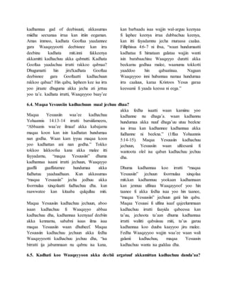 kadhannaa gad of deebisuuti, akkasumas
miidha seexanaa irraa kan ittiin eegaman.
Amas immoo, kadhata Gooftaa yaadannee
gara Waaqayyootti deebisnee kan irra
deebinu kadhata miti.inni fakkeenya
akkamitti kadhachuu akka qabnutti. Kadhata
Gooftaa yaadachuu irratti rakkoo qabnaa?
Dhugumatti hin jiru!kadhata Gooftaa
deebisnee gara Gooftaatti kadhachuun
rakkoo qabaa? Hin qabu, lapheen kee isa irra
yoo jiraate dhuguma akka jecha ati jettuu
yoo ta’e. kadhata irratti, Waaqayyoo baay’ee
kan barbaadu isaa wajjin wal-arguu keenyaa
fi laphee keenya irraa dubbachuu keenya,
kan itti fayadamnu jecha muraasa caalaa.
Filliphisus 4:6-7 ni ibsa, “waan hundumaatti
kadhataa fi himataan galataa wajjin wanti
isin barabaachisu Waaqayyo duratti akka
beekamu godhaa malee, waanuma tokkotti
yaaddoo hin qabaatinaa. Nagaan
Waaqayyoo inni hubannaa namaa hundumaa
irra caaluus, karaa Kristoos Yesus garaa
keessanii fi yaada keessa ni eega.”
6.4. Maqaa Yesuusiin kadhachuun maal jechuu dhaa?
Maqaa Yesuusiin waa’ee kadhachuu
Yohaannis 14:13-14 irratti barsiifameera,
“Abbaanis waa’ee ilmaaf akka kabajamu
maqaa koon kan isin kadhatan hundumaa
nan godha. Waan kam iyyuu maqaa koon
yoo kadhattan ani nan godha.” Tokko
tokkoo lakkoofsa kana akka malee itti
fayyadamu, “maqaa Yesuusiin” dhuma
kadhannaa isaani irratti jechuun, Waaqayyo
gaaffii gaaffatamee hundumaa akka
fudhatuu yaaduudhaan. Kun akkasumas
“maqaa Yesuusiin” jecha jedhuu akka
foormulaa xinqolaatti fudhachuu dha. kun
raawwatee kan kitaaba qulqulluu miti.
Maqaa Yesuusiin kadhachuu jechuun, aboo
isaan kadhachuu fi Waaqayyo abbaa
kadhachuu dha, kadhannaa keenyaaf deebiin
akka kennamu, sababni isaas ilma isaa
maqaa Yesuusiin waan dhufneef. Maqaa
Yesuusiin kadhachuu jechuun akka fedha
Waaqayyootti kadhachuu jechuu dha, “isa
birratti ija jabummaan nu qabnu isa kana,
akka fedha isaatti waan kamiinu yoo
kadhanne nu dhaga’a. waan kadhannu
hundumaa akka nuuf dhaga’uu utuu beekne
isa irraa kan kadhannee kadhannaa akka
fudhanne ni beekna.” (1ffaa Yohaannis
5:14-15). Maqaa Yesuusiin kadhachuu
jechuun, Yesuusiin waan ulfeesanii fi
wantoota olol isa qaban kadhachuu jechuu
dha.
Dhuma kadhannaa koo irratti “maqaa
Yesuusiin” jechuun foormulaa xinqolaa
miti.kan kadhannuu yookaan kadhannaan
kan jennuu ulfinaa Waaqayyoof yoo hin
taanee fi akka fedha isaa yoo hin taanee,
“maqaa Yesuusiin” jechuun gatii hin qabu.
Maqaa Yesuusi fi ulfina isaaf qajeelummaan
kadhachuu irratti faayida qabeessa kan
ta’uu, jechoota ta’aan dhuma kadhannaa
irratti walitti qabsiisuu miti, ta’us garuu
kadhannaa koo duuba kaayyoo jiru malee.
Fedha Waaqayyoo wajjin waa’ee waan wali
galanii kadhachuu, maqaa Yesuusin
kadhachuu wanta isa guddaa dha.
6.5. Kadhati koo Waaqayyoon akka deebii argatuuf akkamittan kadhachuu danda’aa?
 