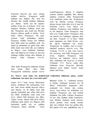 Namoonni baay’een kan isaan amanan
kadhata deebi’ee, Waaqayyoo gaaffii
kadhataa kan fudhatee dha, isaaf kan
dhi’aatee dha. Gaaffiin kadhataa fudhatama
yoo dhabee, “deebii kan hin arganne”
kadhata ta’uun isaa ni beekama. Ta’us, kun
dogogora hubannoo kadhataa irratti jiruu
dha. Waaqayyoo gara isaatti kan dhi’aatee
tokkoon tokkoon gaaffii ni deebisa. Yeroo
tokko tokkoo Waaqayyoo “hin jiruu”
yookaan “eegii” jechuudhaan deebisa.
Waqayyoo kadhata keenya kan fudhatuu
akka fedha isaatti yoo gaaffanne qofa. “Isa
duratti ija jabummaan nu qabnu kana, akka
fedha isaatti waan tokko illee yoo kadhanne
nu dhaga’a. waan kadhannus hundumaa
akka nuuf dhaga’uu yoo beekne isa irraa kan
kadhanne kadhata keenya akka fudhanne ni
beekna” (1ffaa Yohaannis 5:14-15).
Akka fedha Waaqayyotti kadhachuu jechuun
maal jechuu dhaa? Akka fedha
Waaqayyootti kadhachuu jechuun waa’ee
wantaWaaqayyoon ulfessuu fi ololqabuu
yookaan kitaabni qulqulluun ifatti akkuma
argisiisuu wantoota fedha Waaqayyootiif
ta’an kadhachuu jechuu dha. Waaqayyoon
waan hin ulfeesine yookaan Waaqayyo
jireenya keenya irratti akka ta’uu fi waan hin
barbaanne waa’ee waan tokkoo yoo
kadhanne, Waaqayyoo waan kadhanne sana
nu hin dhaga’uu. Fedhi Waaqayyoo maal
akka ta’ee maaliin barraa? Waaqayyoo abdii
nuu laateera yoo kadhannee ogummaa akka
nuu laatu. Yaaqoob 1:5 ni labsa, “isinitti
garuu ogummaan yoo isinitti hir’atee, osoo
hin ciga’iin hundumaaf kan kennee
Waaqayyoon ha kadhatu, isaaf ni kenna.”
Jalqabuuf naannoon fooya’aa ta’ee 1ffaa
Tesolonqe 5:12-24 ti, innis waan baay’ee
kan tarreessuu, nuuf fedhii Waaqayyoo kan
ta’aan. Sagaleen Waaqayyoo haala
fooya’aan yoo hubannee, waa’ee maalii
akka kadhannuu bifa fooya’een ni beekna
(Yohaannis 15:7). Waa’ee maalii akka
kadhannuu karaa fooyya’aan lakkoofsa
hubaneen yeroo hundaa “eeyyee” deebii
jedhuu nuuf kenna.
6.6. Waa’ee waan tokko irra deddebi’aanii kadhachuun fudhatama qabaa, yookiis
kadhachuun kan nurra jiru yeroo tokko qofa?
Luqaas 18:1-7 irratti, Yesuus fakkeenyaan
ibseera, kadhanaaf obsi barbaachisaa ta’uu
isaa. Innis seenaa haadha hiyyeessa tokkoo
nutti himeera, isa itti falmuu irratti firdii
qajeelaa barbaaduuf gara abbaa firdii jal’aa
kan dhufte. Kadhannaa cimaa irraan kan
ka’ee, abbaan firdii hameenya isaa dhiise.
Tuqaan Yesuus, abbaan firdii jal’an tokkoo
kadhannaa nama tokkoo yoo dhaga’ee, firdii
barbaaduuf gaaffii, kan nu jaallatuu
Waaqayyoo immoo akkamitti - “warra
fillataman” (Lakk. 7) - kadhannaa keenyaa
ni deebisa, kadhannaa keenyaan yoo itti
fufnee? Fakkeenyichi dogogoraan akka
yaadamutti kan barsiisu miti, jechuun
waa’ee waan tokkoo irra deddebinee yoo
kadhanne Waaqayyoo isaa nuuf kennuuf
dirqisifama kan jedhu. Calmaan Waaqayyoo
ofi isaa akka fuudhatu abdiin kennameera,
isaan dhorkuu, dogogora isaanii sirreessu,
toloota gochuuf, warra isaaniin morman
jalaa isan oolchuuf. Kana kan godhuu abba
firdi qajeela ta’uu isaa, qulqulluumaa isaa, fi
 