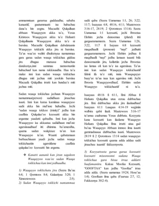 ammamntaan gararraa guddaadha; sababa
kanaatiif, guutummaatti isa hubachuu
dana’u hin eegnu. Macaafni Qulqulluun
abbaan Waaqayyon akka ta’e, Yesus
Kiristoos Waaqayyon akka ta’e Hafuurri
Qulqulluunis Waaqayyon akka ta’e ni
barsiisa. Macaafni Qulqulluun dabalataanis
Waaqayyo tokkichi akka jiru ni barsiisa.
Ta’us waa’ee walitti dhufeenyaa namummaa
gara garaa sadan waaqa tokkichaa gidduu
jiru dhugaa muraasa hubachuu
dandeenya,inni sammuu namootaatiin
hubachuuf kan nama rakkisuudha. Haa ta’u
malee inni kun sadan waaqa tokkichaa
dhugaa miti jechuu miti yookiin barsiisa
Macaafa Qulqulluu irratti kan hundaa’e miti
jechuu miti.
Sadan waaqa tokkichaa jechuun Waaqayyo
namummaa(person) sadiidhaan jiraachuu
isaati. Inni kun karaa kamiinuu waaqayyoo
sadii akka hin mul’isne hubadhu. Jechi
“sadan waaqa tokkoo (trinity)” jedhu kun
caaffata Qulqulaa’oo keessatti akka hin
argamne yaadatti qabadhu. Inni kun jecha
Waaqayyoo isa akkaataa sadiidhaan mul’ate
agarsiisuudhaaf itti dhimma ba’ameedha,
qaama sadan walqixxee ta’an kan
Waaqaayyo ta’an. Waanti qabatamaan
barbaachisaan yaadi jecha sadan waaqa
tokkichaatiin agarsiifame caaffata
qulqulaa’oo keessatti hin argamu.
 Kanatti aananii kan jiran sagaleen
Waaqayyoo waa’ee sadan Waaqa
tokkichaa kan inni jedhuudha.
1) Waaqayyo tokkichatu jira (Seera Ba’uu
6:4; 1 Qorntoos 8:4; Galaatiyaa 3:20; 1
Ximootewoos 2:5).
2) Sadan Waaqayyo tokkichi namummaa
sadii qaba (Seera Uumamaa 1:1, 26; 3:22;
11:7; Isaayaas 6:8, 48:16, 61:1; Maatewoos
3:16-17, 28:19; 2 Qorontoos 13:14). Seera
Uumamaa 1:1 keessatti, jechi Ibrootaa
Elohim jecha danoomaa (plural) ittii
gargaaramameera. Seera Uumamaa 1:26,
3:22, 11:7 fi Isayaas 6:8 keessatti
maqadhaalli (pronoun) “nuyi” jedhutti
gargaaramameera. Jechi Elohim jedhuu fi
maqdhaalli “nuyi” jedhu lamaan isaanii bifa
danoomaatiin jiru, kallattiin jecha Ibrootaa
isa lamaa oli kan ta’e isa agarsiisuu. Ta’us
inni kun sadan Waaqayyo tokkichaatiif
falmii ifa ta’e miti, innis Waaqaqayyo
baay’ee ta’uu isaa kan agarsiisu miti. Jechi
Ibroota Waaqayyoodhaaf, Elohiim sadan
Waaqayyo tokkichaatiif ni ta’a.
Isaayaas 48:16 fi 61:1, Ilmi Abbaa fi
Hafuura Qulqulluu utuu eeruu dubbachaa
jira. Ilmi dubbachaa akka jiru ilaaluudhaaf
Isaayaas 61:1 Luuqaas 4:14-19 wajjiniin
walbira qabii ilaali. Maatewoos 3:16-17
ta’umsa cuubamuu Yesus dubbata. Keeyyata
kana keessatti kan ilaalame Waaqayyo
Hafuura Qulqulluu Ilma irratti utuu gad
bu’uu Waaqayyo Abbaan immoo ilma isaatti
gammaduusaa dubbachuu isaati. Maatewoos
28:19 fi 2 Qorontoos 13:14 sadan waaqayyo
tokkichaa keessatti qaama adda addaa sadii
jiraachuu isaaniif fakkeenyoota.
3) Keeyyattoota garaa garaa keessatti
keessatti miseensonni sadana Waaqa
tokkichaa gara biraa irraa addatti
baafamaniiru. Kakuu Moofaa Keessatti,
“GOOFTAA” kan jedhu “Gooftaa” irraa
adda adda. (Seera uumamaa 19:24; Hose’aa
1:4). Gooftaan ilma qaba (Faarsaa 2:7, 12;
Fakkeenya 30:2-4).
 