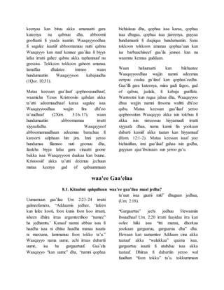 keenyaa kan bituu akka amanaatti gara
kuteenya nu qabnuu dha, abboomii
gooftaatii fi yaada isaatiin. Waaqayyoodhaa
fi sagalee isaatiif abboomamuu nutti qabnu
Waaqayyo kan nuuf kennee gaa’ilaa fi biyya
lafaa irratti gahee qabnu akka taphannuuf nu
geessisa. Tokkoon tokkoon gaheen amanaa
lamaffaa dhalatee immoo waan
hundumaatiin Waaqayyoon kabajuudha
(1Qor. 10:31).
Mataa keessan gaa’ilaaf qopheessuudhaaf,
waamicha Yesus Kristoosiin qabdan akka
ta’utti adeemuudhaaf karaa sagalee isaa
Waaqayyoodhaa wajjin fira dhi’oo
ta’uudhaaf (2Xim. 3:16-17), waan
hundumaatiin abboomamuu irratti
xiyyaafadha. Waaqayyoof
abboomamuudhaan adeemuu barachuu fi
karoorri salphaan hin jiru. Inni yeroo
hundumaa filannoo nuti goonuu dha,
ilaalcha biyya lafaa gara cinaatti goone
bakka isaa Waaqayyoon duukaa kan buune.
Kristoosiif akka ta’utti deemuu jechuun
mataa keenya gad of qabuummaan
bichisiisuu dha, qophaa isaa karaa, qophaa
isaa dhugaa, qophaa isaa jiareenya, guyyaa
hundumaatii fi daqiiqaa hundumaatiin. Sana
tokkoon tokkoon amanaa qophaa’uun kan
isa barbaachiiseef gaa’ila jennee kan nu
waamnu kennaa guddaan.
Waan hafuuraatti kan bilchaatee
Waaqayyoodhaa wajjin namni adeemuu
eenyuu caalaa ga’ilaaf kan qophaa’eedha.
Gaa’illi gara kuteenya, miira gadi fagoo, gad
of qabuu, jaalala, fi kabaja gaaffata.
Wantootni kun ragaa jabaa dha, Waaqayyoo
dhaa wajjin namni firooma walitti dhi’oo
qabu. Mataa keessan gaa’ilaaf yeroo
qopheessitan Waaqayyo akka isin tolchuu fi
akka isin sirreessuu hiyyamuufi irratti
xiyyaafa dhaa, nama kamii fin yookaan
dubarti kamiif akka taatan kan hiyyamuuf
(Rom. 12:1-2). Mataa keessan isaaf yoo
bichisiiftan, inni gaa’ilaaf gahaa isin godha,
guyyaan ajaa’ibsiisaan sun yeroo ga’u.
waa'ee Gaa'elaa
8.1. Kitaabni qulqulluun waa’ee gaa’ilaa maal jedha?
Uumamuun gaa’ilaa Um 2:23-24 irratti
galmeefamera, “Addaamis jedhee, ‘lafeen
kun lafee kooti, foon kunis foon koo irraati,
isheen dhiira irraa argamteetihoo “namee”
ha jedhamtu.’ Kanaaf namni abbaa isaa fi
haadha isaa ni dhiisa haadha manaa isaatis
ni maxxana, lammanuu foon tokko ta’u.”
Waaqayyo nama uume, achi irraas dubartii
uume, isa ha gargaartuuf. Gaa’ela
Waaqayyo “kan uume” dha, “namni qophaa
ta’uun isaa gaarii miti” dhugaan jedhuu,
(Um. 2:18).
“Gargaartuu” jechi jedhuu Hewaaniin
ibsuudhaaf Um. 2:20 irratti faayidaa irra kan
oolee hiiki isaa “itti maruu, dhorkuu
yookaan gargaaruu, gargaaruu dha” dha.
Hewaan kan uumamtee Addaam cina akka
taatuuf akka “walakkaa” qaama isaa,
gargaartuu isaatii fi utubduu isaa akka
taatuuf. Dhiiraa fi dubartiin yeroo wal
fuudhan “foon tokko” ta’u. tokkummaan
 