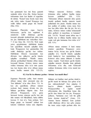kun guutumaatti kan inni ibsuu qunamtii
saalaatiin tokko ta’uu dha. Kakuu haaraan
tokkummaa kana kan ilaalate of eegachiisa
itti dabala. “Kanaaf kana booda isaan lama
miti, tokko malee. Kanaaf Waaqayyo kan
walitti hidhee namni gargar hin baasiin”
(Mat. 19:6).
Ergamaan Phaawulos ergaa baay’ee
barreeseera, gaa’ila kan argisiisani fi
amantootni walitti dhufeenya gaa’ilaa
keessatti akkamitti deddeebi’uun akka isaan
irra jiru. Dubbifamni inni ‘tokkoffaan 1Qor.
7 fi kan biraa Efe. 5:22-33ti. Wali wajjin
yeroo qayyabataman, dubbifamni lamaan
kun qajeelfama macaafa qulqulluu laatu,
kunis Waaqayyoon kan gammachiisu bifa
walitti dhufeenya gaa’ilaa kan tolchan.
Dubbifamni Efesoon keessumatti kan
dhi’aatee kan milkaa’ee gaa’ila kitaaba
qulqulluu eeruudhaaf. “Haadhi manaa,
akkuma gooftaadhaaf bitamtan abbaa manaa
keessaniif bitamaa, Kristoos immoo mataa
waldaa kristaanaa akka ta’ee innis qaama
isaa kan fayyisu akka ta’ee abbaan manaa
mataa haadha manaati (Efe. 5:22-23).
“Abbaan manoonni Kristoos waldaa
kristaanaa akka jaallatee haadha manaa
keessan jaalladhaa” (Efe. 5:25).
“Akkasumas abbaan manoonni akka qaama
isaanitti godhanii haadha manoota isaanii
jaallachuutu irra jiraata. Haadha manaa isaa
kan jaallatu of jaallata, eenyu iyyuu foon
isaa kan jibbu tokko illee hin jiru. Ha ta’u
malee, Kristoos immoo waldaa kristaanaatiif
akka godheef, ni nyaachisaa, ni kunuunsa”
(Efe. 5:8-29). “Kanaaf namni abbaa isaa fi
haadha isaa ni dhiisaa haadha manaa isaa
wajjin wali gala lammanuu foon tokko ta’u”
(Efe. 5:31).
Abbaan manaa amannee fi haati manaa
amantee qajeelfama Waaqayyoo yeroo
duukaa bu’an, bu’aan isaa gaa’ila kitaaba
qulqulluu ta’a. Gaa’illi kitaaba qulqulluu
irratti hundaa’ee kan madaalchiisuu dha,
Kristoosi akka mataa dhiiraatti fi haadha
manaa wajjinis. Yaad-rimeen gaa’ila kitaaba
qulqulluu namoota dhuunfaa lama gidduutti
tokkummaa ta’uu dha, sunis Kristoosiif
waldaan Kristaanaa tokko ta’uu isaanii kan
argisiisu.
8.2. Gaa’ila isa dhumaa gochuu - furtuun isaa maalii dhaa?
Ergamaan Phaawulos jedha, haati manaan
abbaan manaa ishee jireenyatti utuu jiru
“kan hidhamte” ta’uu ishee (Rom. 7:2). As
kan jiru qajeelfamni, abbaan manaan
yookaan haati manaan du’uutu irra jira,
hidhaan gaa’ilichaa diigamu dura. Kun
abboomi Waaqayyooti, ta’us garuu
hawaasni keenya amayyaa gaa’ila kan inni
ittiin xumuru wal hiikuudhaan, harka dhibba
keessaa 51 kan ta’u. Sana jechuun, “du’i
hanga gargar nu baasuutti” jedhani kan
kakatan walakkaan kakuu sana diiganiiru.
Hidhatni wal fuudhan maal gochuu danda’u,
gaa’illi isaanii itti fufeenya kan qabuu ta’uu
isaa mirkaneefachuuf? Kan jalqabaa fi
baay’ee dhimmi faayida qabeessi
Waaqayyoodhaa fi sagalee isaatiif
abboomamuu dha. Qajeelfama kanaa dha
gaa’ila dura bituun kan irra jiru. Waaqayyo
jedheera, “lammanuu osoo wali hin galiin
karaa deemuu danda’uu?” (Amos. 3:3).
Amanaa haaraa dhalateef, kana jechuun
walitti dhufeenya dhi’oo kan qabu amanaa
hin taane eenyu wajjin gochuun akka irra
 