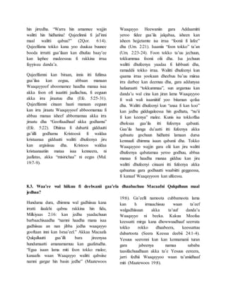 hin jirredha. “Warra hin amannee wajjin
walitti hin hidhatina! Qajeelinnii fi jal’inni
maal walitti qabuu?” (2Qor. 6:14).
Qajeelfama tokko kana yoo duukaa buunee
booda irrratti gaa’ilaan kan dhufuu baay’ee
kan laphee madeessuu fi rakkina irraa
fayyisuu danda’a.
Qajeelfamni kan biraan, innis itti fufiinsa
gaa’ilaa kan eeguu, abbaan manaan
Waaqayyoof aboomamee haadha manaa isaa
akka foon ofi isaatitti jaallachuu, fi eeguun
akka irra jiraatuu dha (Efe. 5:25-31).
Qajeelfamni cinaan haati manaan eeguun
kan irra jiraatu Waaqayyoof abboomamuu fi
abbaa manaa isheef abbomamuu akka irra
jiraatu dha “Gooftaadhaaf akka godhamu”
(Efe. 5:22). Dhiiraa fi dubartii gidduutti
ga’iilli godhamu Kristoosii fi waldaa
kristaanaa gidduutti walitti dhufeenya jiru
kan argisiisuu dha. Kristoos waldaa
kristaanaatiin mataa isaa kenneera, ni
jaallatas, akka “misirichaa” ni eegas (Mul.
19:7-9).
Waaqayyo Heewaniin gara Addaamitti
yeroo fidee gaa’ila jalqabaa, isheen kan
isheen hojjetamte isa irraa “foonii fi lafee”
dha (Um. 2:21). Isaaniis “foon tokko” ta’an
(Um. 2:23-24). Foon tokko ta’uu jechuun,
tokkummaa foonii olii dha. Isa jechuun
walitti dhufeenya yaadaa fi lubbuuti dha,
ramaddii tokko irraa. Walitti dhufeenyi kun
qaama irraa yookaan dheebuu ba’uu miiraa
irra darbee kan deemuu dha, gara addunyaa
hafuuraatti “tokkummaa”, sun argamuu kan
danda’u wal cina kan jiran lama Waaqayyoo
fi wali wali isaaniitiif yoo bitaman qofaa
dha. Walitti dhufeenyi kun “anaa fi kan koo”
kan jedhu giddugaleessa hin godhatu, “nu’ii
fi kan keenya” malee. Kunis isa tokkoffaa
dhoksaa gaa’ila itti fufeenya qabuuti.
Gaa’ila hanga du’aatti itti fufeenya akka
qabaatu gochuun hidhatni lamaan dursa
kennuufi dhimma isaan qabanii dha. Tokko
Waaqayyoo wajjin gara olii kan jiru walitti
dhufeenya qabatamaa yeroo godhuu, abbaa
manaa fi haadha manaa gidduu kan jiru
walitti dhufeenyi cinaani itti fufeenya akka
qabaatuu gara godhuutti waabiitti geggeessa,
fi kanaaf Waaqayyoon kan ulfeessu.
8.3. Waa’ee wal hiikuu fi deebsanii gaa’ela dhaabachuu Macaafni Qulqulluun maal
jedhaa?
Hunduma dura, dhimma wal gadhiisuu kana
irratti ilaalchi qabnu rakkina hin fidu,
Milkiyaas 2:16: kan jedhu yaadachuun
barbaachisaadha “namni haadha mana isaa
gadhiisuu an nan jibba jedha waaqayyo
gooftaan inni kan Israa’eel.” Akkaa Macaafa
Qulqulluutti gaa’illi bara jireenyaa
hundumaatti amanamamuu kan gaafatudha.
“Egaa isaan lama miti foon tokko malee;
kanaafis waan Waaqayyo walitti qabsiise
namni gargar hin basin jedhe” (Maatewoos
19:6). Ga’eelli namoota cubbamoota lama
kan h irmaachisuu waan ta’eef
walgadhiisuun akka ta’uuf danda’u
Waaqayyo ni beeka. Kakuu Moofaa
keessatti mirga kana dhowwuudhaaf seerrata
tokko rokko dhaabeera, keessattuu
dubartoota (Seera Keessa deebii 24:1-4).
Yesuus seeronni kun kan kennamanii turan
gara jabeenya namaa sababa
taasifachuudhaan akka ta’e Yesuus eereera,
jarri fedhii Waaqayyoo waan ta’aniidhaaf
miti (Maatewoos 19:8).
 