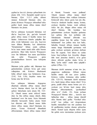 qophaa’aa kan ta’e jireenya qabaachuutu irra
jiraata (Efe. 5:21). Ramaddii maatiif waa’ee
bitamuu, 1Qor. 11:2-3 jedha, abbaan
manaan Kristoosiif bitamuun akka irra
jiraatu (Kristoos Waaqayyo abbaadhaaf akka
godhe) haatii manaa abbaa manaa isheef
bitamuutu irra jiraata.
Har’aa addunyaa keenyaatti hubannaa wal
dha’ee baay’eetu jira, gaa’eela keessatti
gahee abbaa manaa fi haadha manaa kan
ilaalate. Gaheewwan kitaaba qulqulluu illee
akka ta’utti hubatamee osoo jiru, baay’een
isaan dhiisuu filataniiru, kan dubartootaa
“birmadummaa” falmuu yaada jedhuun,
bu’aa isaan murna maatii adda adda baasuu
geesiseera. Biyyi lafaa karoora Waaqayyoo
osoo hin fudhannee kan nama ajaa’ibsiisuu
miti, sabni Waaqayyoo garuu
gammachuudhaan karoora sana kabajuutu
irra jiraata.
Bitamuun jecha gadhee miti. Bitamuun kan
gadaantummaa yookaan bu’aa gad aanaa
callaqisiisuu miti. Kristoos dhaabataatti
fedha abbaaf mataa isaa bichisiseera (Luq.
22:42, Yoh. 5:30), faayidaa mataa isaa
homaa utuu hin hir’isiin.
Kan addunyaa hubannaa dogogoraa
dhaabuuf, dubartiin abbaa manaa isheef
waa’ee bitamuu isheeti, kan itti fufu gadi
qabnee hubachuutu nurra jiraata Efe. 5:22-
24, 1)haatii manaa nama tokkoof mataa
ishee ha bitu (abbaa manaa isheef), dhiira
hundumaaf osoo hin taane. Seera bitamuutti
dubartiin hawaasichi bakka jiraatu biratti
kan dheeratu miti. 2)haatii manaa fedha
isheen abbaa manaa isheef bitamuutu irra
jiraata, Yesuus Kristoosiif dhuunfaatti
abboomamuun. Isheen abbaa manaa isheef
ni bitamti, Yesuusin waan jaallatuuf.
3)haatii manaan abbaa manaa isheef
fakkeenyi bitamuu ishee waldaan kristaanaa
Kristoosiif akka isheen gootu kan jiru dha.
4)waa’ee dandeetti haadha manaa, kennaa,
yookaan faayidaa homaa wanti jedhame
tokko hin jiru, dhugaa abbaa manaa ofii
isheef bitamuu, bifa kamiinuu kan
gadaantummaa yookaan faayidaa gadaanaa
kan qabduu dha kan jechisiisu miti.
Dabalataanis bitamuuf abbomiin isaa
argisiiftuu homaa kan hin qabne, “wanta
hundumaatti” kan jedhuu irraa kan hafee,
hubadhu. Kanaaf, abbaan manaan haadha
manaa hanga bitamtuufitti qormaataa wali
galaa yookaan qormaata ga’umsaa darbuun
irraa hin eegamu. Tarii isheen isa caalaa
karaa baay’eedhaan kan fooyoftee dhugaa
ittiin taate jiraachuu danda’a, ta’us garuu
isheen abbomii gooftaa duuka bu’uu ni
filatti, “jecha malee” amala ishee qulqulla’e
qofaan (1Phex. 3:1).
Bitamuun deebii uumamaa ta’uutu irra jira,
geggeessaa jaallatamaa. Abbaan manaa
haadha manaa ofii isaa yeroo jaallatu,
Kristoos waldaa kristaanaa akka jaallate
(Efe. 5:25-33), bitamuunis deebii uumamaa
ta’a, haatii manaa abbaa manaa isheef. Ta’us
garuu, jaalalli abbaa manaa homaa yoo ta’e
yookaan yoo hir’atee haati manaa akka
bitamtuu abboomamteetti, “gooftaadhaaf
akka ta’u” (Lakk. 22). Kana jechuun
Waaqayyoof bitamuu ishee _ karoora isaa
fudhachuu ishee _ abbaa manaa isheetiif
akka bitamtu ishee godha. “Gooftaaf akka
ta’utti” kan jedhuu wal dorgomsiisaan
haadha manaadhaaf kan inni yaadatuu kan
itti gaaffatamtuu taayitaa olaanaa qabaachuu
isheeti. Kanaaf iyyuu dirqama tokko iyyuu
hin qabdu seera mootummaa yookaan seera
 