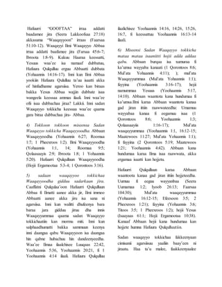 Hafuurri “GOOFTAA” irraa addatti
baadamee jira (Seera Lakkoofsaa 27:18)
akkasuma “Waaqayyoon” irraas (Faarsaa
51:10-12). Waaqayyi Ilmi Waaqayyo Abbaa
irraa addatti baafamee jira (Farsaa 45:6-7;
Ibroota 1:8-9). Kakuu Haaraa keessatti,
Yesuus waa’ee isa namaaf dubbatuu,
Hafuura Qulqulluu erguu Abbaatti dubbata
(Yohaannis 14:16-17). Inni kun Ilmi Abbaa
yookiin Hafuura Qululluu ta’uu isaatti akka
of hinfudhanne agarsiisa. Yeroo kan biraas
bakka Yesus Abbaa wajjin dubbate isaa
wangeela keessaa ammas ilaali. Inni waa’ee
ofii isaa dubbachaa jiraa? Lakkii. Inni sadan
Waaqayyo tokkicha keessaa waa’ee qaama
gara biraa dubbachaa jira- Abbaa.
4) Tokkoon tokkoon miseensa Sadan
Waaqayyo tokkicha Waaqayyoodha. Abbaan
Waaqayyoodha (Yohaannis 6:27; Roomaa
1:7; 1 Pheexroos 1:2). Ilmi Waaqayyoodha
(Yohaannis 1:1, 14; Roomaa 9:5;
Qolaasaayis 2:9; Ibroota 1:8; 1 Yohaannis
5:20). Hafuurri Qulqulluun Waaqayyoodha
(Hojii Ergamootaa 5:3-4; 1 Qorontoos 3:16).
5) sadaan waaqayyoo tokkichaa
Waaqayyoodha gidduu sadarkaan jira.
Caaffatni Qulqulaa’oon Hafuurri Qulqulluun
Abbaa fi Ilmatti aanee akka jir, Ilmi immoo
Abbaatti aanee akka jiru isa sana ni
agarsiisa. Inni kun walitti dhufeenya bara
baraa jara gidduu jiruu dha innis
Waaqayyummaa qaama sadan Waaqayyo
tokkichaatiin kan mormu miti. Inni kun
salphaadhumatti bakka sammuun keenya
inni daangaa qabu Waaqayyoon isa daangaa
hin qabne hubachuu hin dandeenyeedha.
Waa’ee Ilmaa ilaalchisee Luuqaas 22:42,
Yoohaannis 5:36, Yoohaannis 20:21, fi 1
Yoohaannis 4:14 ilaali. Hafuura Qulqulluu
ilaalichisee Yoohaannis 14:16, 14:26, 15:26,
16:7, fi keessattuu Yoohaannis 16:13-14
ilaali.
6) Miseensi Sadan Waaqayyo tokkicha
mataa mataa isaaniitti hojii adda addaa
qabu. Abbaan burqaa isa xumuraa fi
ka’umsa wayyaba kanaati (1 Qorontoos 8:6;
Mul’ata Yohaannis 4:11); ); mul’ata
Waaqayyummaa (Mul’ata Yohaannis 1:1);
fayyina (Yoohaannis 3:16-17); hojii
namummaa Yesuus (Yoohaannis 5:17,
14:10). Abbaan waantota kana hundumaa fi
ka’umsa.Ilmi karaa Abbaan waantota kanaa
gad jiran ittiin raawwateedha: Umamuu
wayyabaa kanaa fi eegamuu isaa (1
Qorontoos 8:6; Yoohaannis 1:3;
Qolaasaayiis 1:16-17); Mul’ata
waaqayyummaa (Yoohaannis 1:1, 16:12-15;
Maatewoos 11:27; Mul’ata Yohaannis 1:1);
fi fayyina (2 Qorontoos 5:19; Maatewoos
1:21; Yoohaannis 4:42). Abbaan kana
hundumaa karaa Ilma isaa raawwata, akka
ergamaa isaatti kan hojjetu.
Hafuurri Qulqulluun karaa Abbaan
waantoota kanaa gad jiran ittiin hojjeteedha.
Uumuu fi eeguu wayyanbaa (Seera
Uumamaa 1:2; Iyoob 26:13; Faarsaa
104:30); Mul’ata waaqayyummaa
(Yohaannis 16:12-15; Efeesoon 3:5; 2
Pheexroos 1:21); fayyina (Yohaannis 3:6;
Titoos 3:5; 1 Pheexroos 1:2); hojii Yesus
(Isaayaas 61:1; Hojii Ergamootaa 10:38).
Kanaaf Abbaan hojii kana hundumaa kan
hojjete humna Hafuura Qulqulluutiin.
Sadan waaqayyo tokkichaa fakkeenyaan
cimisanii agarsiisuu yaaliin baay’een ni
jiraatu. Haa ta’u malee, faakkeenyaalee
 