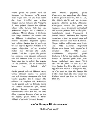 wayyuu gaa’ila wal qunamtii saala wal
fakkaataa kan baratamee gaa’ila qaama
faallaa wajjin carraa wal qixa ta’ee kennuu
dha. Rom. 1:18-32tti kana argisiisa.
Dhugaan isaa kan beekamee dha, Waaqayyo
ifa waan godheef. Dhugaan isaa dhiifamee
sobaan bakka bu’eera. Sobi isaa egaa
beeksifamaa dhugaan isaa ni dhokkata ni
miidhamas. Mormii jabaatee fi dheekamsa
sochi mirga kabachiisaa wal qunamtii saala
wal fakkaataa heedduudhaan, kan isiniin
morman hundumtuu dhugumatti ejjennoo
isaan qabatan dhorkuu kan hin dandeenye
ta’u isaa argisiisa. Ejjennoo dadhabaa ta’een
sagalee dhageesisuu mo’icha argachuuf
yaaluun mala duloomee dha, kitaaba
falmiitiin. Tarii ibsa fooya’ee hin qabaatu,
kan ammayyaa mirgi ajandaan wal-qunamtii
saala wal fakkaataa, Rom. 1:31 kan caaluu,
“isaan miira kan hin qabnee dha, amantaa
kan hin qabneedha, kan hin hubanneedha,
haraara kan dhabanii dha.”
Gaa’ila qunamtii saala wal fakkaataa murtoo
kennuu, akkateen jireenya wal qunamtii
saala wal fakkaataa mirkaneessuu dha, kunis
kitaabni qulqulluun ifatti fi ciminaan akka
cubbuutti kan ceepha’uu dha. Kristaanonni
Gaa’ila qunamtii saala wal fakkaataa mormii
isaa ciminaan dhaabbachuu qabu, macaafa
qulqulluu keessaa raawwatee, yaada
barreefamichaa keessaa kan ba’e. inni tokko
abbaa wangeelaa kristaana ta’uun isa irraa
hin eegamu, gaa’illi dhiiraa fi dubartii
gidduutti ta’uu isaatiif beekamtii kennuuf.
Akka kitaaba qulqulluutti, gaa’illi
Waaqayyoon kan hundeefamee dha, dhiiraa
fi dubartii gidduutti akka ta’u, (Um. 1:21-24,
Mat. 19:4-6). Gaa’illi saala wal fakkaataa
galagalcha dhaabata gaa’ilaati, akkasumas
Waaqayyoon mormuu dha, gaa’ila kan
hundeesse. Akka kristaanaatti cubbuudhaaf
mala tolchuun yookaan dhiiba’uu hin qabnu.
Caaladhumatti, jaalala Waaqayyootii fi
dhiifama cubbuu, hundumaaf kan argamuu
hirmaachuun ni ta’a, wal qunamtii saala wal
fakkaataa dabalatee karaa Yesus Kristoosiin.
Dhugaa jaalalaan dubbachuutu nurra jiraata
(Efe. 4:15) akkasumas dhugaadhaaf
falmuutu nurra jiraata “haala tasgabaa’aa fi
kabajaan” (1Phex. 3:15). Akka
kristaanootaatti dhugaadhaaf yeroo
dhaabannu, fi bu’aan isaa miidhaa dhuunfaa,
arabsoo, fi ari’atama yeroo ta’uu jecha
Yesuus yaadachuun nurra jiraata: “Biyyi
lafaa yoo isin jibbee isin dura akka ana
jibbee beekaa. Kan biyya lafaa osoo taatani
biyyi lafaa kan isaa kan ta’ee ni jaallata ture,
ha ta’uu malee ani biyya lafaa keessan isin
fo’adhe malee biyya lafaa irraa waanan isin
fo’adheef kanaaf biyyi lafaa isin jiba” (Yoh.
15:18-19).
waa'ee Jireenya Kiristaanummaa
9.1. Kiristi’anni maali?
 