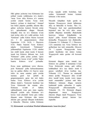 Hiiki galmee jechootaa irraa Kiristaanaa kan
jedhuuf waanta walfakkaataa ta’u danda’a
“nama Yesus akka Kirstoos ta’e amanuu
yookiin amantii barsiisa Yesuu irratti
hundaa’e jechuun ni danda’ama.” Ammaaf
kun bakka jalqabaa gaariidha, akkuma hiika
galmee jechootaa kanneen biro,inni amma
ta’e gabaadhumatti dhugaa Macaafa
Qulqulluu irraa isa ta’e kiristaana ta’uun
maal jechuu akka ta’e walitti qabsiisa. Jechi
“Kiristaana” jedhu Kakuu Haaraa keessatti
si’a 3 itti gargaaramameera (Hojii
Ergamootaa 11:26; 26:28; 1 Pheexroos
4:16). Duuka buutonni Yesus Kiristoos
jalqaba Anxookiyaatti “Kiristaanots”
jedhaman(Hojii Ergamootaa 11:26) sababni
isaa amalli isaanii, jiruun isaanii, fi haasaan
isaanii kan Kiristoos fakkaata ture. Jechi
“Kiristaana” jedhu jechaa jechatti, “garee
kan Kiristoos keessa ta’uui” yookiin “duuka
buutota Kiristoos ta’uu” jechuudha.
Karaa nama gaddisiisuun yeroo dheeraa,
jechi “Kiristaana” jedhu barbaachisuummaa
isaa isa guddaa dhabee si’a baay’ee nama
tokko isa nama amantaa qabu yookiin
naamusa gaarii kan qabuttti itti
gargaaramaameera garuu inni tarii duuka
buutuu Yesus Kiristoos ta’uu yookiin
dhiisuu danda’a. Namoonni heedduun kan
Yesus Kiristoositti hin amanne akka
Kiristaana ta’anitti of fudhatu
salphaadhumatti waan gara mana sagadaa
dhaqaniif yookiin saba Kiristaana ta’e
keessa waan jiraataniif. Garuu gara waldaa
dhaquun umaa Kiristaana sihin taasisu
akkuma gara gaaraajii dhaquun konkolaataa
si hintaasfne. Miseensa waldaa Kiristaana
ta’uun, tajaajila sirriitti hordofuun, hojii
waldaa kirstaanaatiif kennaa kennuun
kiristaana si hin taasisu.
Macaafni Qulqulluun hojiin gaariin nu
hojjennu Waaqayyoon duratti fudhatamaa
akka nu hintaasifne ni barsiisa. Titos 3:5,
“Waaqayyo hojii nuyi qajeelummaadhaan
hojjenneef utuu hin ta’in akka araara
isaatiitti dhiqannaa lammaffaa dhalachuutiin
haaressuu hafuura Qulqulluutiinis nu
fayyise” jedha. Kanaaf Kiristaanni nama
lammaaffaa Waaqayyoon kan dhalateedha.
(Yohaannis 3:3; Yohaannis 3:7; 1 Pheexroos
1:23) amanannaa isaa Yesus Kiristoos irra
godhachuun kan isatti amaneedha. Efeesoon
2:8 “…ayyaana Waaqayyootiin karaa
amantii fayyifamtan inni immoo kennaa
Waaqayyootii malee gochaa ofii keessanii
miti”
Kirstaanni dhugaan nama amantii isaa
Kiristoos irra godhate fi namummaa fi hojii
Yesus Kiristoositti amanu, gatii cubbuu
kaffaluudhaaf du’a isaa fannoo irrattii fi
guyyaa sadaffaatti du’aa kaafmuu isaa.
Yohaannis 1:12, “Hamma isa simataaniif
immoo ijoollee Waaqayyoo akka ta’aniif
aboo isaaniif kenne isaaniis warra maqaa
isaatti amananiidha” jechuun nutti hima.
Mallattoon kiristaana dhugaa namoota
kanbiraatiif jaalala qabaachuu fi sagalee
Waaqayyootiif abboomamuudha (1
Yohaannis 2:4, 10). Kirstaanni dhugaan
dhugumaanni mucaa Waaqayyooti,
miseensa dhugaa maatii Waaqayyoo, Yesus
Kiristoosiidhaan jireenyi haaraan kan
argatedha.
9.2. Kistaanonni seera kakuu Moofaaf abbuumamuutu isaan irra jiraa?
 