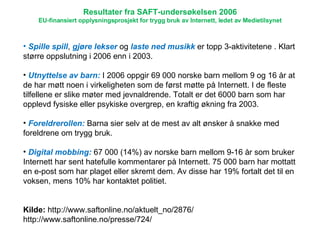 Spille spill ,  gjøre lekser  og  laste ned musikk  er topp 3-aktivitetene . Klart større oppslutning i 2006 enn i 2003.  Utnyttelse av barn:  I 2006 oppgir 69 000 norske barn mellom 9 og 16 år at de har møtt noen i virkeligheten som de først møtte på Internett. I de fleste tilfellene er slike møter med jevnaldrende. Totalt er det 6000 barn som har opplevd fysiske eller psykiske overgrep, en kraftig økning fra 2003.  Foreldrerollen:  Barna sier selv at de mest av alt ønsker å snakke med foreldrene om trygg bruk. Digital mobbing:  67 000 (14%) av norske barn mellom 9-16 år som bruker Internett har sent hatefulle kommentarer på Internett. 75 000 barn har mottatt en e-post som har plaget eller skremt dem. Av disse har 19% fortalt det til en voksen, mens 10% har kontaktet politiet.  Kilde:  http://www.saftonline.no/aktuelt_no/2876/ http://www.saftonline.no/presse/724/ Resultater fra SAFT-undersøkelsen 2006 EU-finansiert opplysningsprosjekt for trygg bruk av Internett, ledet av Medietilsynet 
