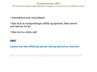 Eurobarometer 2007 EU-finansiert opplysningsprosjekt for trygg bruk av Internett.  En kvalitativ studie Internettbruk øker med alderen Mye bruk av hurtigmeldinger (MSN) og lignende. Med venner man kjenner fra før. Mye bruk av online spill OBS! Lærere har liten effekt på barnas læring og bruk av internett http://ec.europa.eu/information_society/activities/sip/docs/eurobarometer/qualitative_study_2007/norway.pdf 