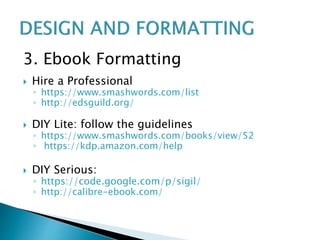 3. Ebook Formatting
 Hire a Professional
◦ https://www.smashwords.com/list
◦ http://edsguild.org/
 DIY Lite: follow the guidelines
◦ https://www.smashwords.com/books/view/52
◦ https://kdp.amazon.com/help
 DIY Serious:
◦ https://code.google.com/p/sigil/
◦ http://calibre-ebook.com/
 