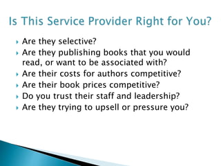 Are they selective?
 Are they publishing books that you would
read, or want to be associated with?
 Are their costs for authors competitive?
 Are their book prices competitive?
 Do you trust their staff and leadership?
 Are they trying to upsell or pressure you?
 