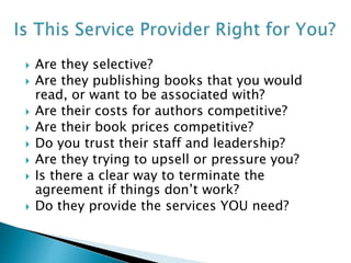  Are they selective?
 Are they publishing books that you would
read, or want to be associated with?
 Are their costs for authors competitive?
 Are their book prices competitive?
 Do you trust their staff and leadership?
 Are they trying to upsell or pressure you?
 Is there a clear way to terminate the
agreement if things don’t work?
 Do they provide the services YOU need?
 