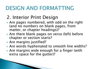 2. Interior Print Design
 Are pages numbered, with odd on the right
(and no numbers on blank pages, front
matter, or chapter headings)?
 Are there blank pages on verso (left) before
chapter or section starts?
 Are margins justified?
 Are words hyphenated to smooth line widths?
 Are margins wide enough for a finger (with
extra space for the gutter)?
 