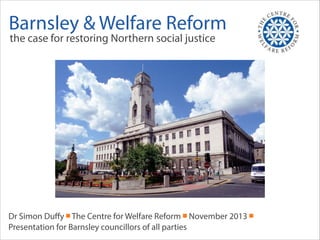 Barnsley & Welfare Reform
the case for restoring Northern social justice

Dr Simon Duﬀy ￭ The Centre for Welfare Reform ￭ November 2013 ￭
Presentation for Barnsley councillors of all parties

 