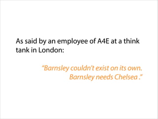 As said by an employee of A4E at a think
tank in London:
!

“Barnsley couldn’t exist on its own.
Barnsley needs Chelsea .”

 