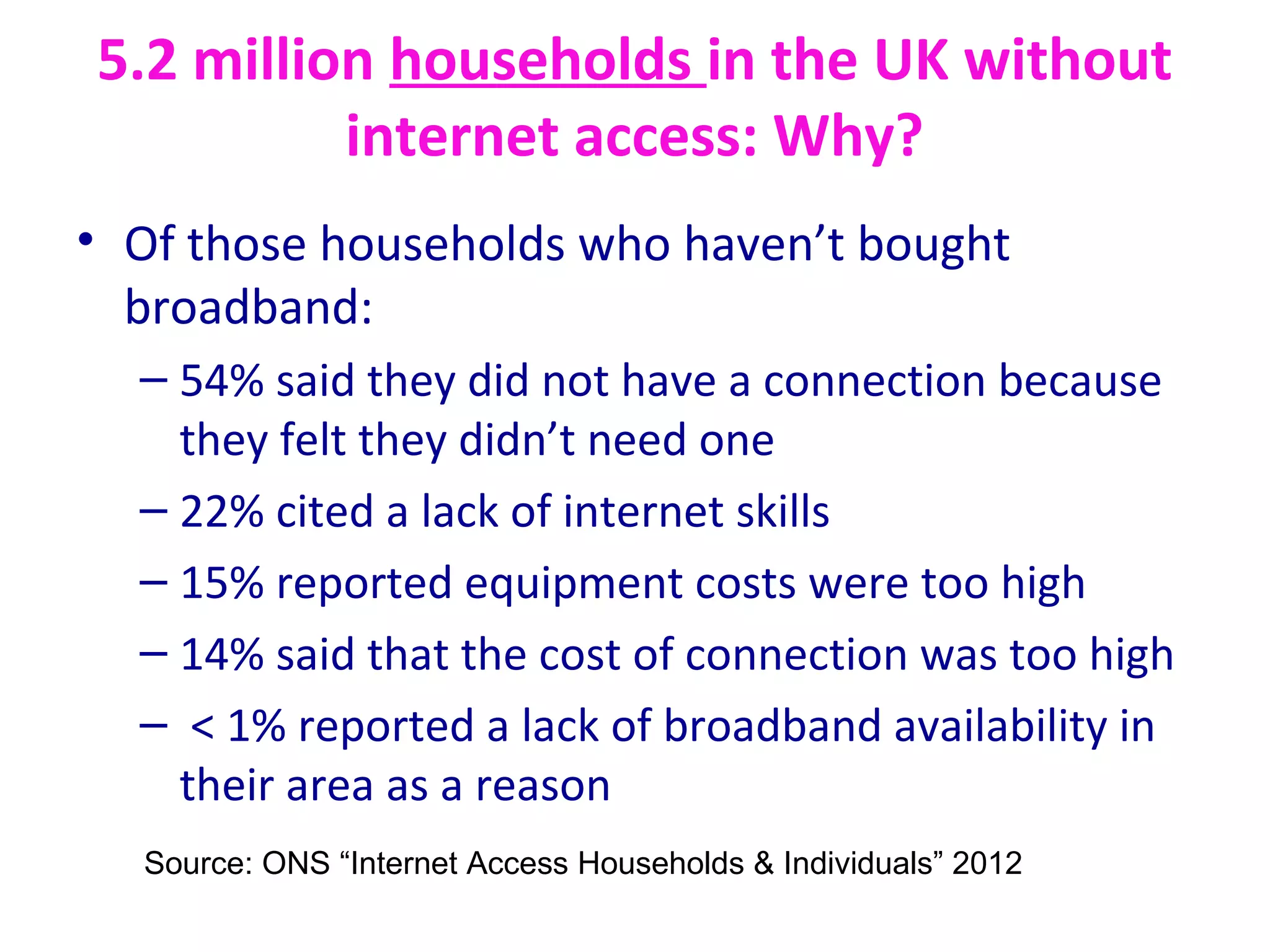 5.2 million households in the UK without
internet access: Why?
• Of those households who haven’t bought
broadband:
– 54% said they did not have a connection because
they felt they didn’t need one
– 22% cited a lack of internet skills
– 15% reported equipment costs were too high
– 14% said that the cost of connection was too high
– < 1% reported a lack of broadband availability in
their area as a reason
Source: ONS “Internet Access Households & Individuals” 2012
 