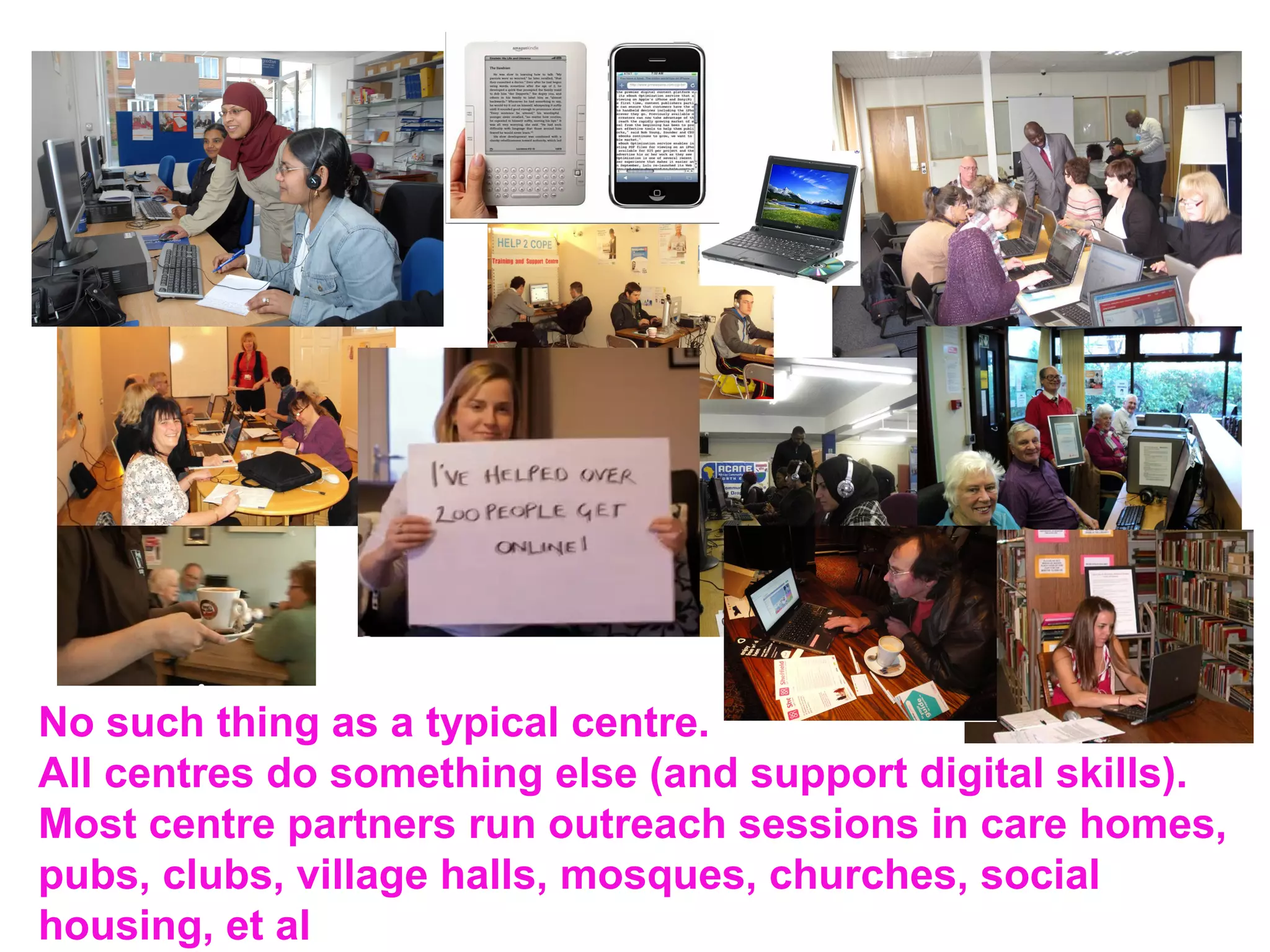 No such thing as a typical centre.
All centres do something else (and support digital skills).
Most centre partners run outreach sessions in care homes,
pubs, clubs, village halls, mosques, churches, social
housing, et al
 