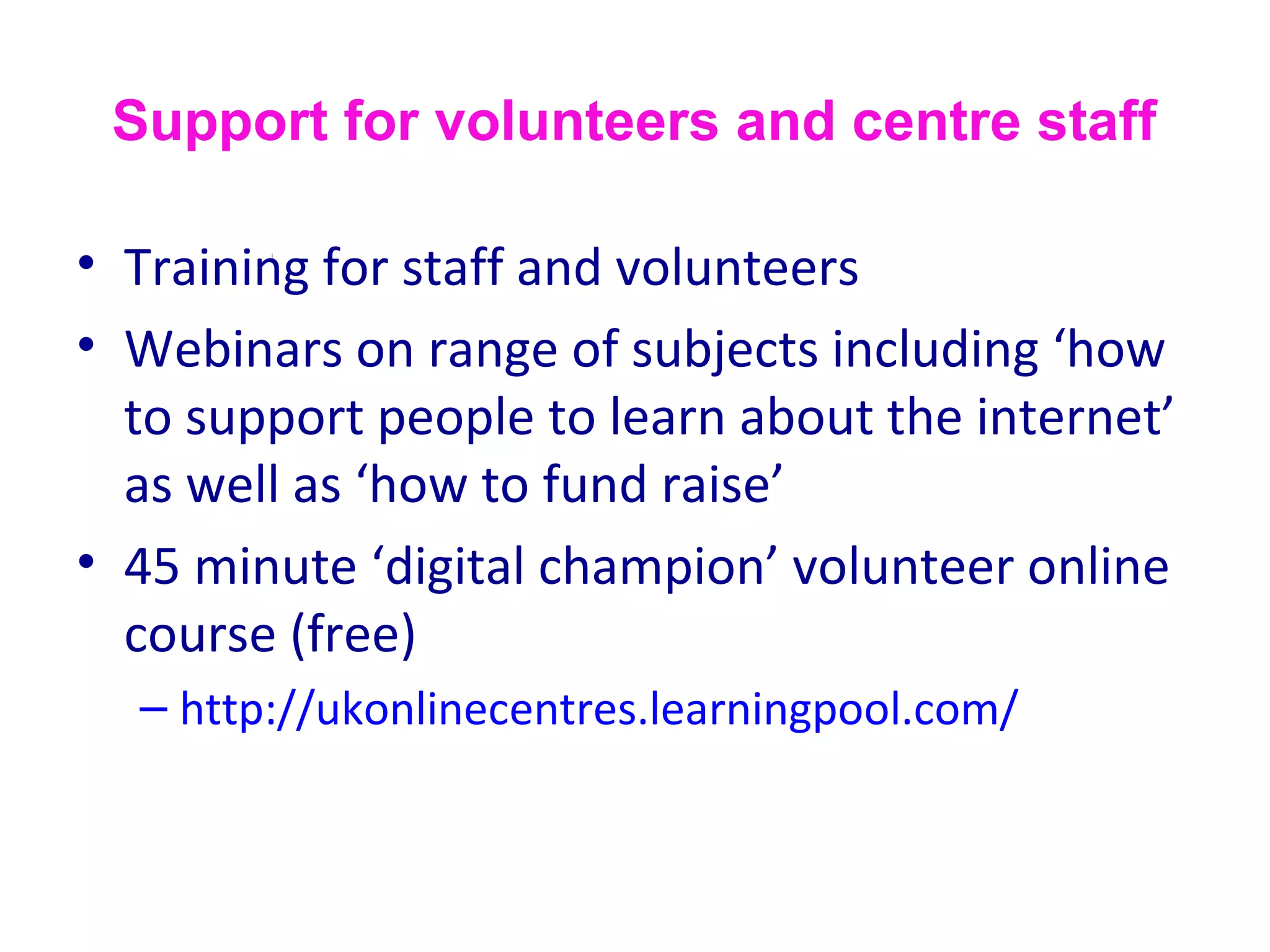 Support for volunteers and centre staff
• Training for staff and volunteers
• Webinars on range of subjects including ‘how
to support people to learn about the internet’
as well as ‘how to fund raise’
• 45 minute ‘digital champion’ volunteer online
course (free)
– http://ukonlinecentres.learningpool.com/
 