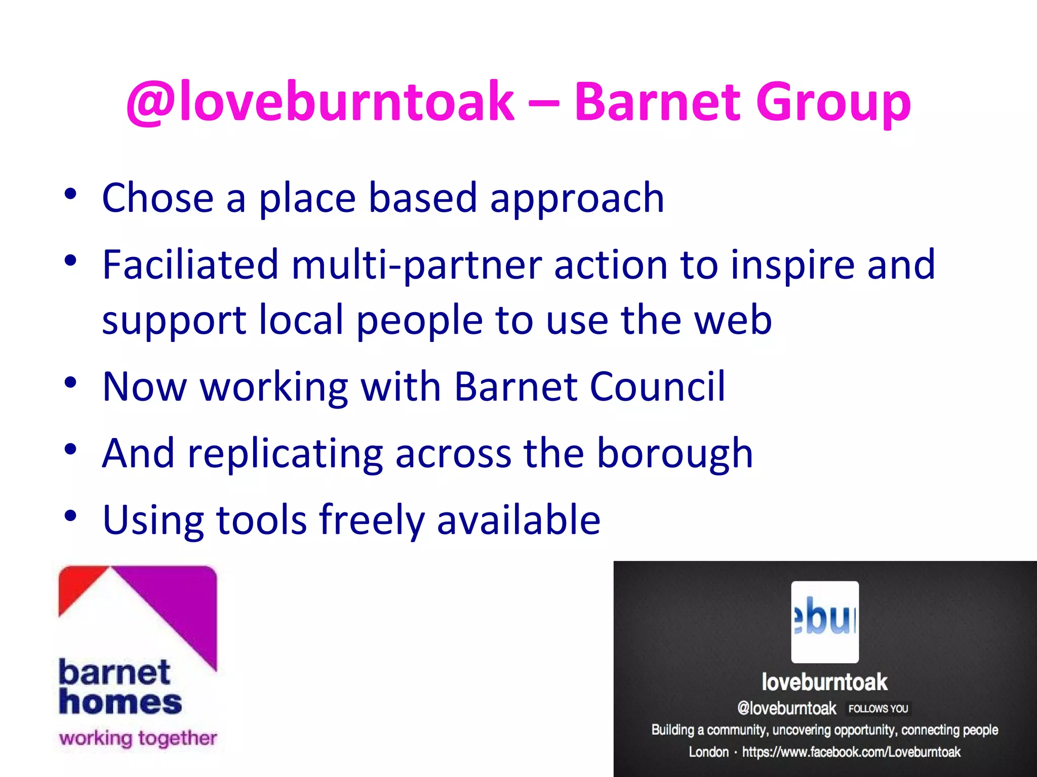 @loveburntoak – Barnet Group
• Chose a place based approach
• Faciliated multi-partner action to inspire and
support local people to use the web
• Now working with Barnet Council
• And replicating across the borough
• Using tools freely available
 