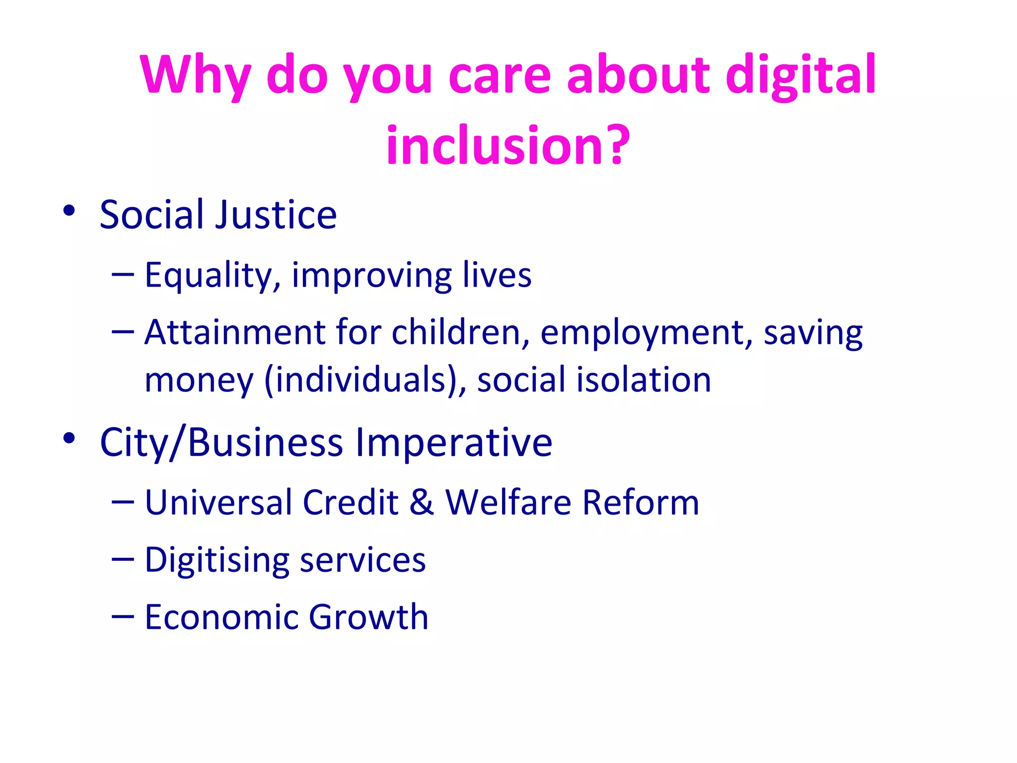 Why do you care about digital
inclusion?
• Social Justice
– Equality, improving lives
– Attainment for children, employment, saving
money (individuals), social isolation
• City/Business Imperative
– Universal Credit & Welfare Reform
– Digitising services
– Economic Growth
 