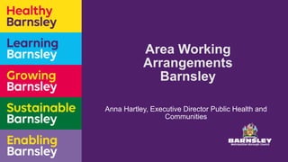 Area Working
Arrangements
Barnsley
Anna Hartley, Executive Director Public Health and
Communities
 