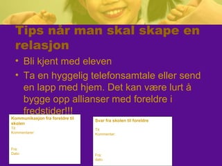 Tips når man skal skape en
relasjon
• Bli kjent med eleven
• Ta en hyggelig telefonsamtale eller send
en lapp med hjem. Det kan være lurt å
bygge opp allianser med foreldre i
fredstider!!!
Kommunikasjon fra foreldre til
skolen
Til:
Kommentarer:
Fra:
Dato:
Svar fra skolen til foreldre
Til:
Kommentar:
Fra:
dato:
 