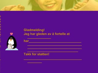 Gladmelding!
Jeg har gleden av å fortelle at
_____________
har_____________________________
______________________________
______________________________
____________________________
Takk for støtten!
________________________________
________
G
a
d
m
el
di
n
g!
e
ar
e
en
v
or
ell
t
_
_
_
_
_
_
ar
_
_
_
_
_
_
_
_
_
G
a
d
m
el
di
n
g!
e
ar
e
en
v
or
ell
t
_
_
_
_
_
_
ar
_
_
_
_
_
_
_
_
_
 