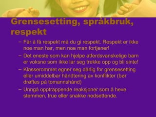 Grensesetting, språkbruk,
respekt
– Får å få respekt må du gi respekt. Respekt er ikke
noe man har, men noe man fortjener!
– Det eneste som kan hjelpe atferdsvanskelige barn
er voksne som ikke lar seg trekke opp og bli sinte!
– Klasserommet egner seg dårlig for grensesetting
eller umiddelbar håndtering av konflikter (bør
drøftes på tomannshånd)
– Unngå opptrappende reaksjoner som å heve
stemmen, true eller snakke nedsettende.
 