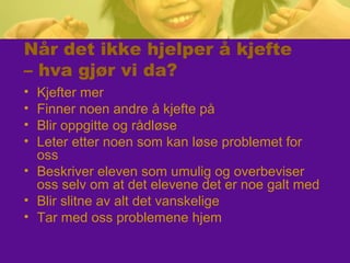 Når det ikke hjelper å kjefte
– hva gjør vi da?
• Kjefter mer
• Finner noen andre å kjefte på
• Blir oppgitte og rådløse
• Leter etter noen som kan løse problemet for
oss
• Beskriver eleven som umulig og overbeviser
oss selv om at det elevene det er noe galt med
• Blir slitne av alt det vanskelige
• Tar med oss problemene hjem
 