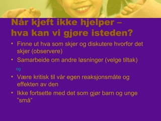 Når kjeft ikke hjelper –
hva kan vi gjøre isteden?
• Finne ut hva som skjer og diskutere hvorfor det
skjer (observere)
• Samarbeide om andre løsninger (velge tiltak)
og
• Være kritisk til vår egen reaksjonsmåte og
effekten av den
• Ikke fortsette med det som gjør barn og unge
”små”
 