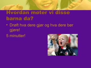 Hvordan møter vi disse
barna da?
• Drøft hva dere gjør og hva dere bør
gjøre!
5 minutter!
 
