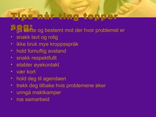 Tips når ting topper
seg:• gå sakte og bestemt mot der hvor problemet er
• snakk lavt og rolig
• ikke bruk mye kroppsspråk
• hold fornuftig avstand
• snakk respektfullt
• etabler øyekontakt
• vær kort
• hold deg til agendaen
• trekk deg tilbake hvis problemene øker
• unngå maktkamper
• ros samarbeid
 