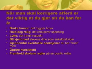 Når man skal korrigere atferd er
det viktig at du gjør alt du kan for
å:
• Bruke humor: det bygger broer
• Hold deg rolig: det reduserer spenning
• Lytte: det inngir respekt
• Bli kjent med elevene dine som enkeltindivider
• Gjennomfør eventuelle sanksjoner du har ”truet”
med
• Opptre konsistent
• Framhold skolens regler på en positiv måte
 