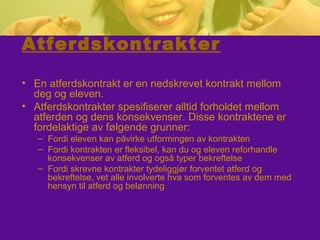 Atferdskontrakter
• En atferdskontrakt er en nedskrevet kontrakt mellom
deg og eleven.
• Atferdskontrakter spesifiserer alltid forholdet mellom
atferden og dens konsekvenser. Disse kontraktene er
fordelaktige av følgende grunner:
– Fordi eleven kan påvirke utformingen av kontrakten
– Fordi kontrakten er fleksibel, kan du og eleven reforhandle
konsekvenser av atferd og også typer bekreftelse
– Fordi skrevne kontrakter tydeliggjør forventet atferd og
bekreftelse, vet alle involverte hva som forventes av dem med
hensyn til atferd og belønning
 
