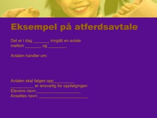 Eksempel på atferdsavtale
Det er i dag _______ inngått en avtale
mellom _______ og ________
Avtalen handler om:
Avtalen skal følges opp_________
__________ er ansvarlig for oppfølgingen
Elevens navn:___________________
Ansattes navn: _____________________
 