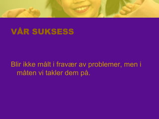 VÅR SUKSESS
Blir ikke målt i fravær av problemer, men i
måten vi takler dem på.
 