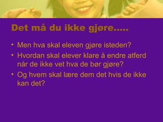 Det må du ikke gjøre…..
• Men hva skal eleven gjøre isteden?
• Hvordan skal elever klare å endre atferd
når de ikke vet hva de bør gjøre?
• Og hvem skal lære dem det hvis de ikke
kan det?
 
